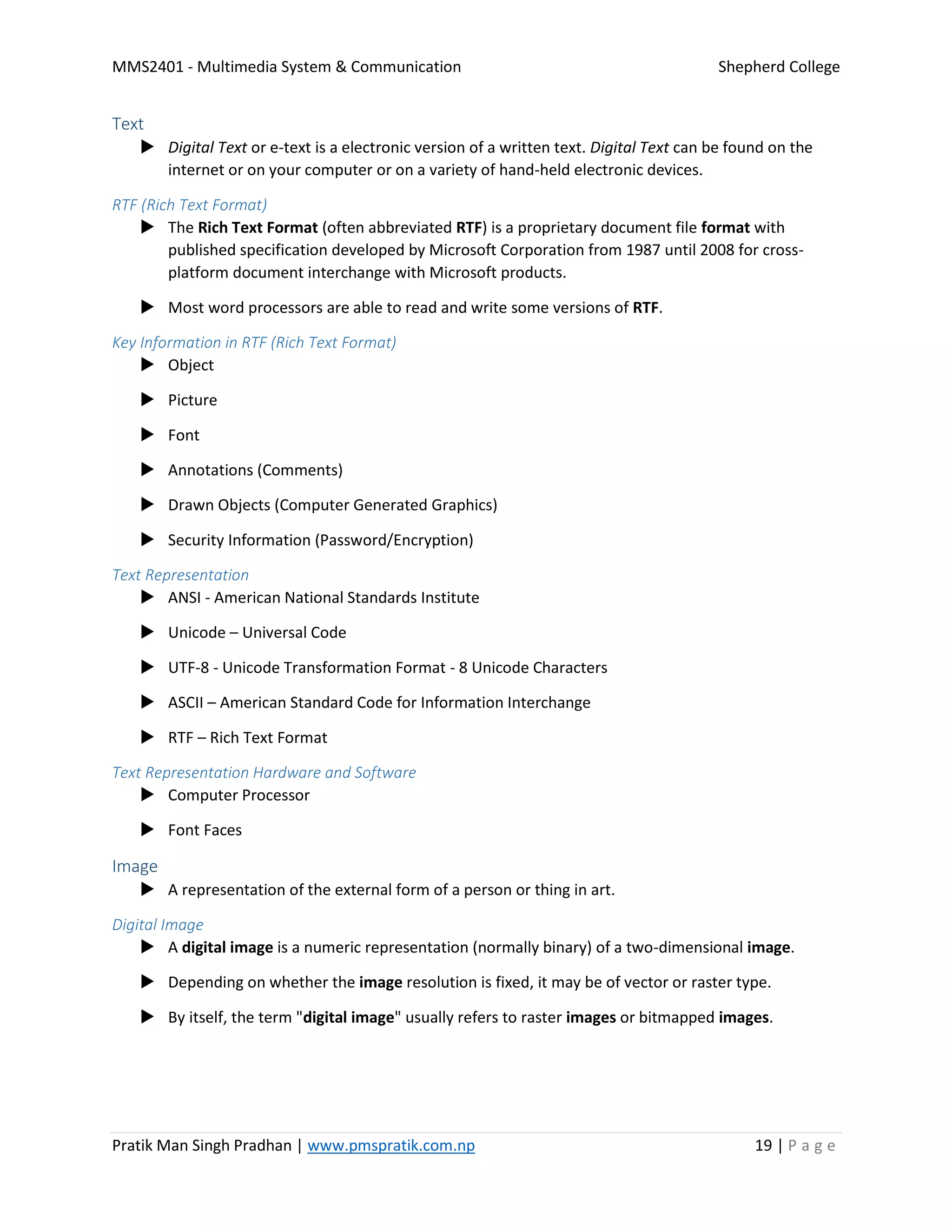MMS2401 - Multimedia System & Communication Shepherd College
Pratik Man Singh Pradhan | www.pmspratik.com.np 19 | P a g e
Text
 Digital Text or e-text is a electronic version of a written text. Digital Text can be found on the
internet or on your computer or on a variety of hand-held electronic devices.
RTF (Rich Text Format)
 The Rich Text Format (often abbreviated RTF) is a proprietary document file format with
published specification developed by Microsoft Corporation from 1987 until 2008 for cross-
platform document interchange with Microsoft products.
 Most word processors are able to read and write some versions of RTF.
Key Information in RTF (Rich Text Format)
 Object
 Picture
 Font
 Annotations (Comments)
 Drawn Objects (Computer Generated Graphics)
 Security Information (Password/Encryption)
Text Representation
 ANSI - American National Standards Institute
 Unicode – Universal Code
 UTF-8 - Unicode Transformation Format - 8 Unicode Characters
 ASCII – American Standard Code for Information Interchange
 RTF – Rich Text Format
Text Representation Hardware and Software
 Computer Processor
 Font Faces
Image
 A representation of the external form of a person or thing in art.
Digital Image
 A digital image is a numeric representation (normally binary) of a two-dimensional image.
 Depending on whether the image resolution is fixed, it may be of vector or raster type.
 By itself, the term "digital image" usually refers to raster images or bitmapped images.
 