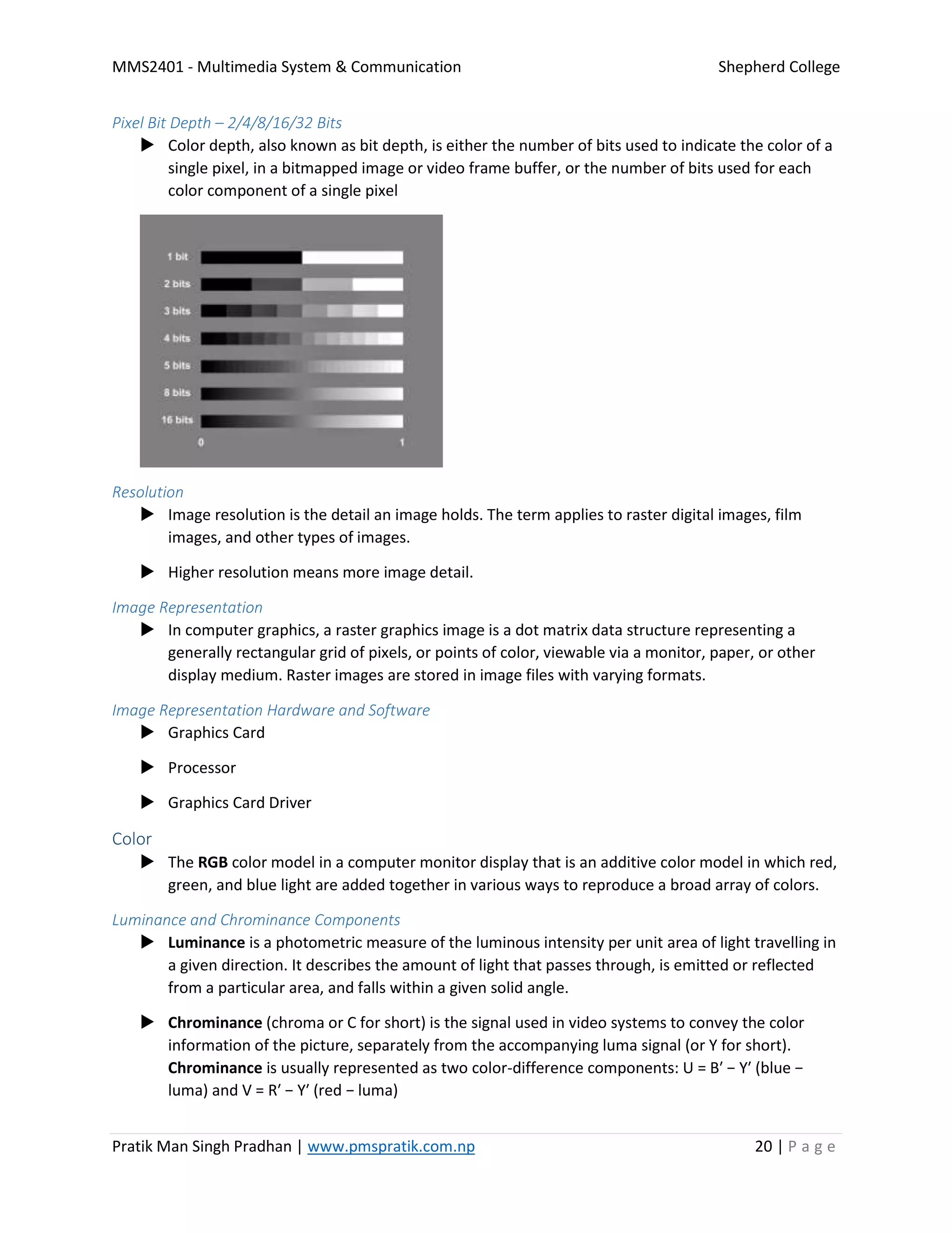 MMS2401 - Multimedia System & Communication Shepherd College
Pratik Man Singh Pradhan | www.pmspratik.com.np 20 | P a g e
Pixel Bit Depth – 2/4/8/16/32 Bits
 Color depth, also known as bit depth, is either the number of bits used to indicate the color of a
single pixel, in a bitmapped image or video frame buffer, or the number of bits used for each
color component of a single pixel
Resolution
 Image resolution is the detail an image holds. The term applies to raster digital images, film
images, and other types of images.
 Higher resolution means more image detail.
Image Representation
 In computer graphics, a raster graphics image is a dot matrix data structure representing a
generally rectangular grid of pixels, or points of color, viewable via a monitor, paper, or other
display medium. Raster images are stored in image files with varying formats.
Image Representation Hardware and Software
 Graphics Card
 Processor
 Graphics Card Driver
Color
 The RGB color model in a computer monitor display that is an additive color model in which red,
green, and blue light are added together in various ways to reproduce a broad array of colors.
Luminance and Chrominance Components
 Luminance is a photometric measure of the luminous intensity per unit area of light travelling in
a given direction. It describes the amount of light that passes through, is emitted or reflected
from a particular area, and falls within a given solid angle.
 Chrominance (chroma or C for short) is the signal used in video systems to convey the color
information of the picture, separately from the accompanying luma signal (or Y for short).
Chrominance is usually represented as two color-difference components: U = B′ − Y′ (blue −
luma) and V = R′ − Y′ (red − luma)
 