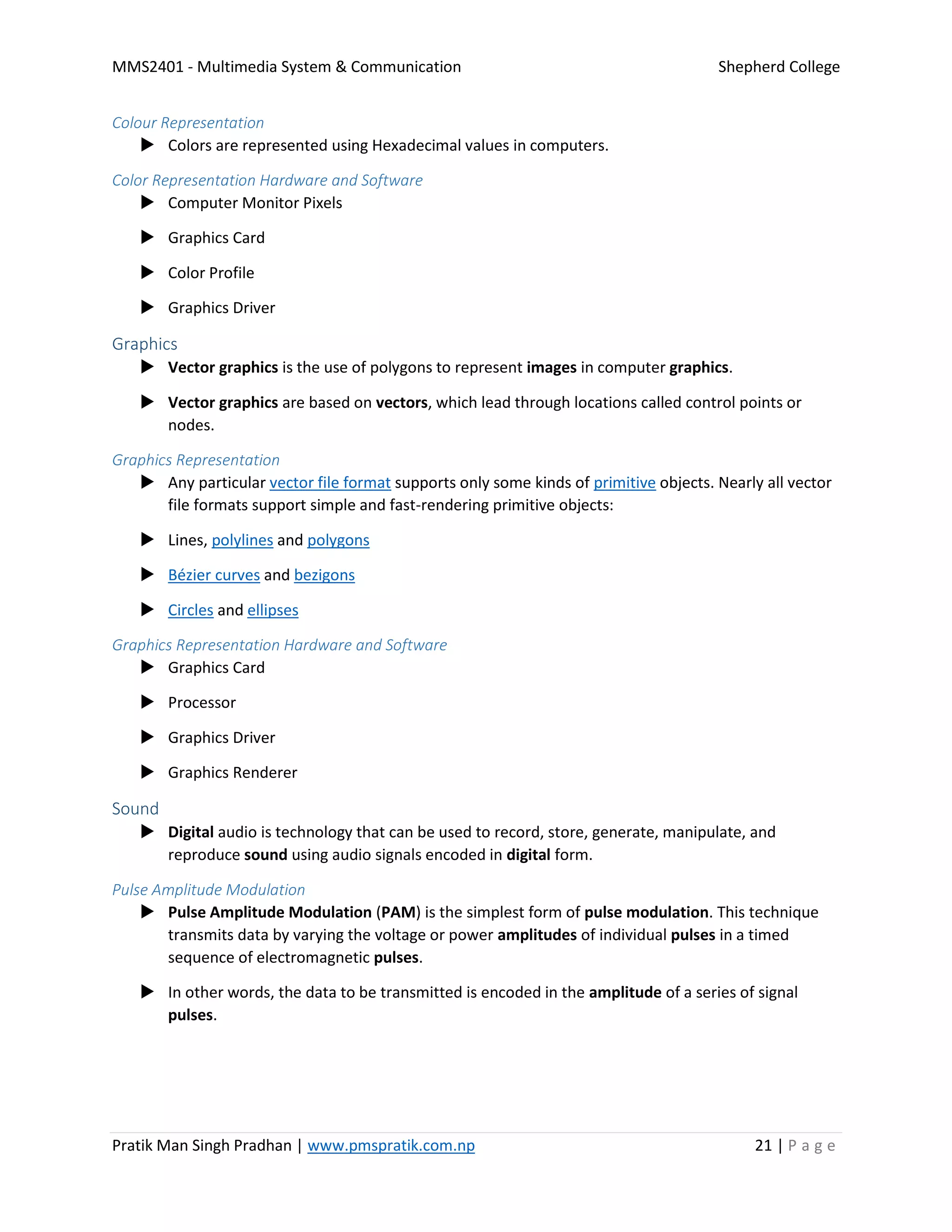 MMS2401 - Multimedia System & Communication Shepherd College
Pratik Man Singh Pradhan | www.pmspratik.com.np 21 | P a g e
Colour Representation
 Colors are represented using Hexadecimal values in computers.
Color Representation Hardware and Software
 Computer Monitor Pixels
 Graphics Card
 Color Profile
 Graphics Driver
Graphics
 Vector graphics is the use of polygons to represent images in computer graphics.
 Vector graphics are based on vectors, which lead through locations called control points or
nodes.
Graphics Representation
 Any particular vector file format supports only some kinds of primitive objects. Nearly all vector
file formats support simple and fast-rendering primitive objects:
 Lines, polylines and polygons
 Bézier curves and bezigons
 Circles and ellipses
Graphics Representation Hardware and Software
 Graphics Card
 Processor
 Graphics Driver
 Graphics Renderer
Sound
 Digital audio is technology that can be used to record, store, generate, manipulate, and
reproduce sound using audio signals encoded in digital form.
Pulse Amplitude Modulation
 Pulse Amplitude Modulation (PAM) is the simplest form of pulse modulation. This technique
transmits data by varying the voltage or power amplitudes of individual pulses in a timed
sequence of electromagnetic pulses.
 In other words, the data to be transmitted is encoded in the amplitude of a series of signal
pulses.
 