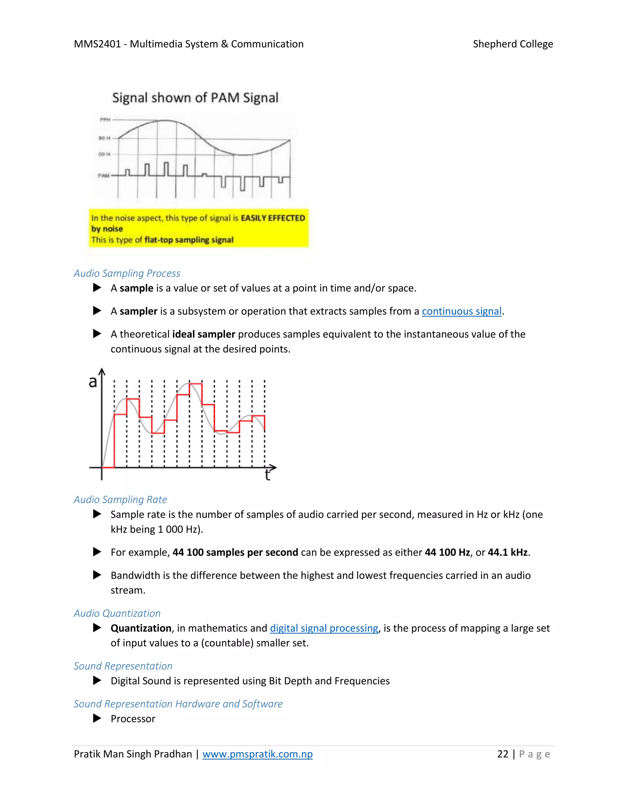 MMS2401 - Multimedia System & Communication Shepherd College
Pratik Man Singh Pradhan | www.pmspratik.com.np 22 | P a g e
Audio Sampling Process
 A sample is a value or set of values at a point in time and/or space.
 A sampler is a subsystem or operation that extracts samples from a continuous signal.
 A theoretical ideal sampler produces samples equivalent to the instantaneous value of the
continuous signal at the desired points.
Audio Sampling Rate
 Sample rate is the number of samples of audio carried per second, measured in Hz or kHz (one
kHz being 1 000 Hz).
 For example, 44 100 samples per second can be expressed as either 44 100 Hz, or 44.1 kHz.
 Bandwidth is the difference between the highest and lowest frequencies carried in an audio
stream.
Audio Quantization
 Quantization, in mathematics and digital signal processing, is the process of mapping a large set
of input values to a (countable) smaller set.
Sound Representation
 Digital Sound is represented using Bit Depth and Frequencies
Sound Representation Hardware and Software
 Processor
 