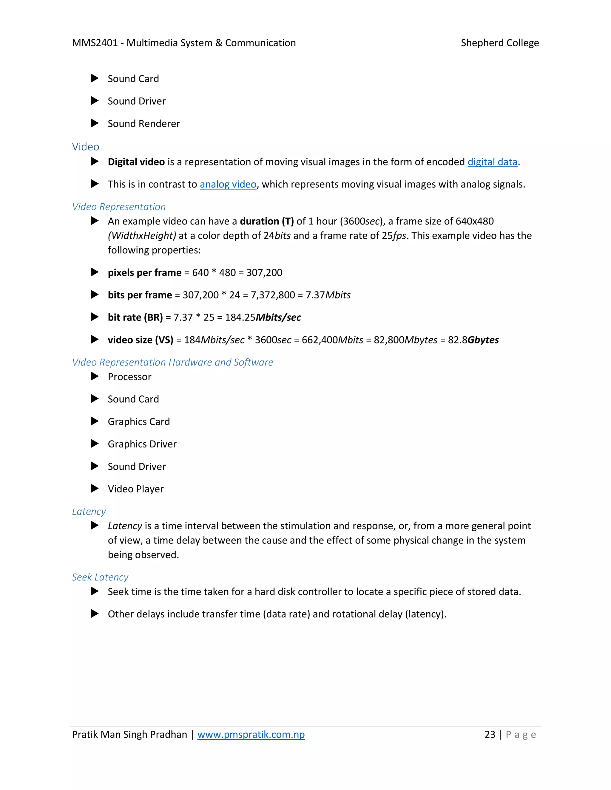 MMS2401 - Multimedia System & Communication Shepherd College
Pratik Man Singh Pradhan | www.pmspratik.com.np 23 | P a g e
 Sound Card
 Sound Driver
 Sound Renderer
Video
 Digital video is a representation of moving visual images in the form of encoded digital data.
 This is in contrast to analog video, which represents moving visual images with analog signals.
Video Representation
 An example video can have a duration (T) of 1 hour (3600sec), a frame size of 640x480
(WidthxHeight) at a color depth of 24bits and a frame rate of 25fps. This example video has the
following properties:
 pixels per frame = 640 * 480 = 307,200
 bits per frame = 307,200 * 24 = 7,372,800 = 7.37Mbits
 bit rate (BR) = 7.37 * 25 = 184.25Mbits/sec
 video size (VS) = 184Mbits/sec * 3600sec = 662,400Mbits = 82,800Mbytes = 82.8Gbytes
Video Representation Hardware and Software
 Processor
 Sound Card
 Graphics Card
 Graphics Driver
 Sound Driver
 Video Player
Latency
 Latency is a time interval between the stimulation and response, or, from a more general point
of view, a time delay between the cause and the effect of some physical change in the system
being observed.
Seek Latency
 Seek time is the time taken for a hard disk controller to locate a specific piece of stored data.
 Other delays include transfer time (data rate) and rotational delay (latency).
 