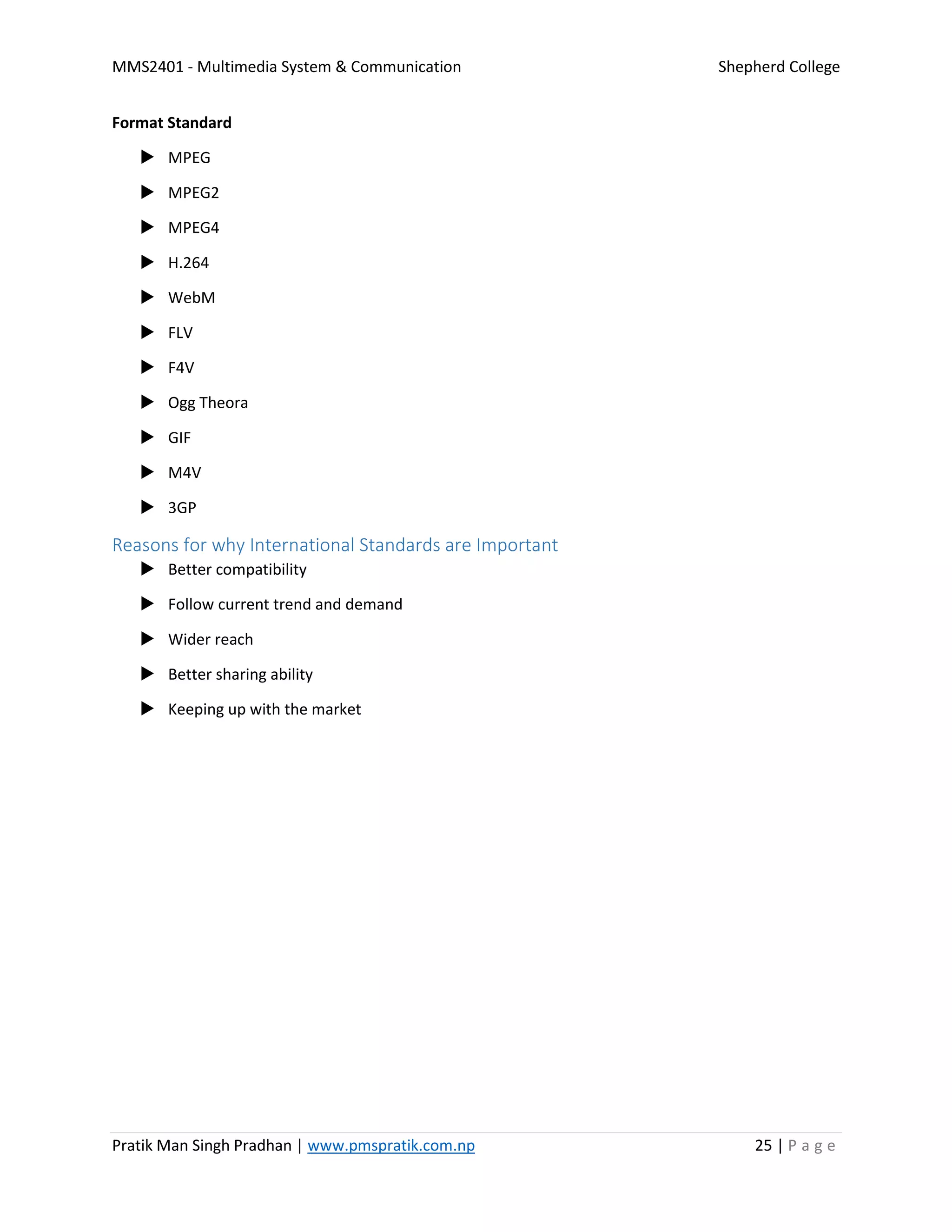 MMS2401 - Multimedia System & Communication Shepherd College
Pratik Man Singh Pradhan | www.pmspratik.com.np 25 | P a g e
Format Standard
 MPEG
 MPEG2
 MPEG4
 H.264
 WebM
 FLV
 F4V
 Ogg Theora
 GIF
 M4V
 3GP
Reasons for why International Standards are Important
 Better compatibility
 Follow current trend and demand
 Wider reach
 Better sharing ability
 Keeping up with the market
 