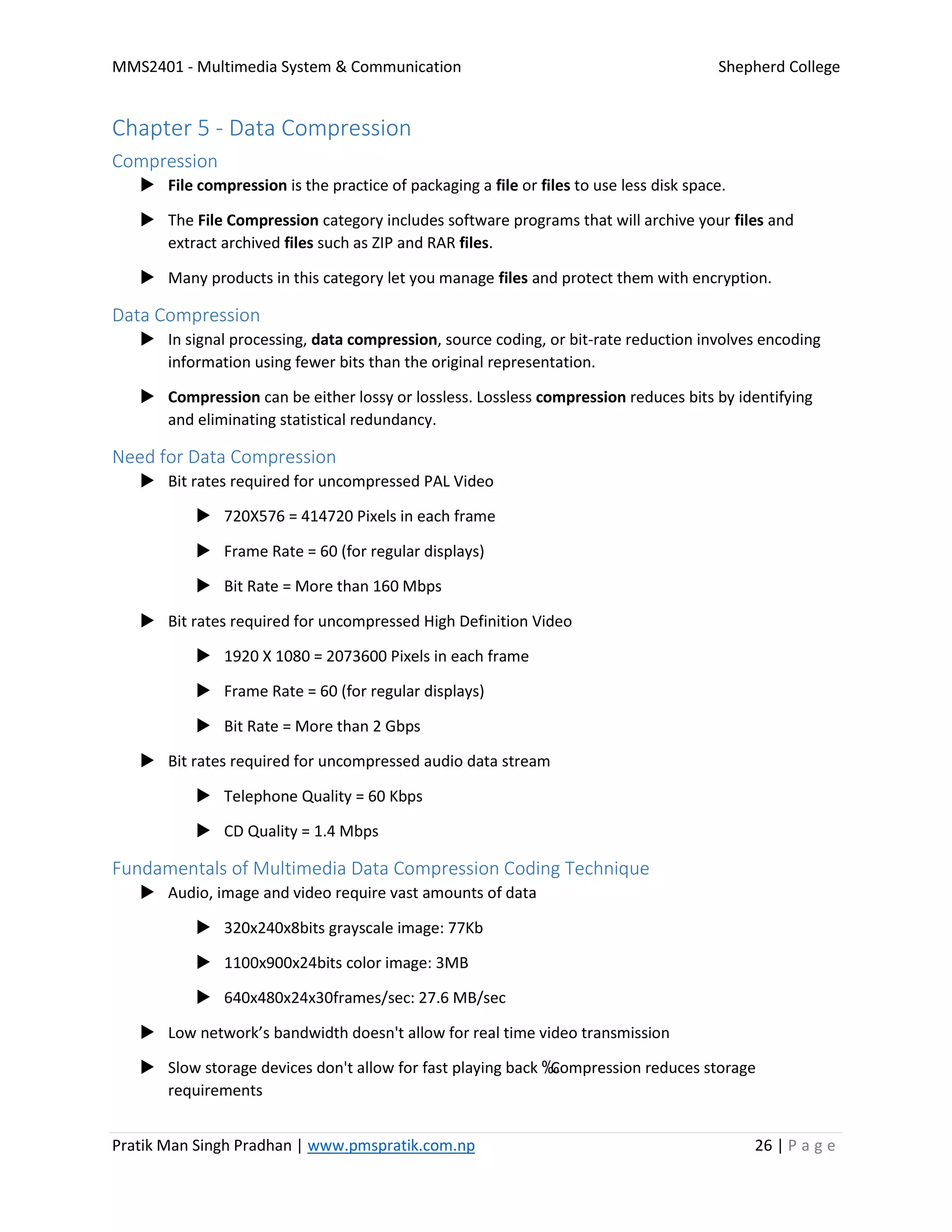 MMS2401 - Multimedia System & Communication Shepherd College
Pratik Man Singh Pradhan | www.pmspratik.com.np 26 | P a g e
Chapter 5 - Data Compression
Compression
 File compression is the practice of packaging a file or files to use less disk space.
 The File Compression category includes software programs that will archive your files and
extract archived files such as ZIP and RAR files.
 Many products in this category let you manage files and protect them with encryption.
Data Compression
 In signal processing, data compression, source coding, or bit-rate reduction involves encoding
information using fewer bits than the original representation.
 Compression can be either lossy or lossless. Lossless compression reduces bits by identifying
and eliminating statistical redundancy.
Need for Data Compression
 Bit rates required for uncompressed PAL Video
 720X576 = 414720 Pixels in each frame
 Frame Rate = 60 (for regular displays)
 Bit Rate = More than 160 Mbps
 Bit rates required for uncompressed High Definition Video
 1920 X 1080 = 2073600 Pixels in each frame
 Frame Rate = 60 (for regular displays)
 Bit Rate = More than 2 Gbps
 Bit rates required for uncompressed audio data stream
 Telephone Quality = 60 Kbps
 CD Quality = 1.4 Mbps
Fundamentals of Multimedia Data Compression Coding Technique
 Audio, image and video require vast amounts of data
 320x240x8bits grayscale image: 77Kb
 1100x900x24bits color image: 3MB
 640x480x24x30frames/sec: 27.6 MB/sec
 Low network’s bandwidth doesn't allow for real time video transmission
 Slow storage devices don't allow for fast playing back ‰Compression reduces storage
requirements
 