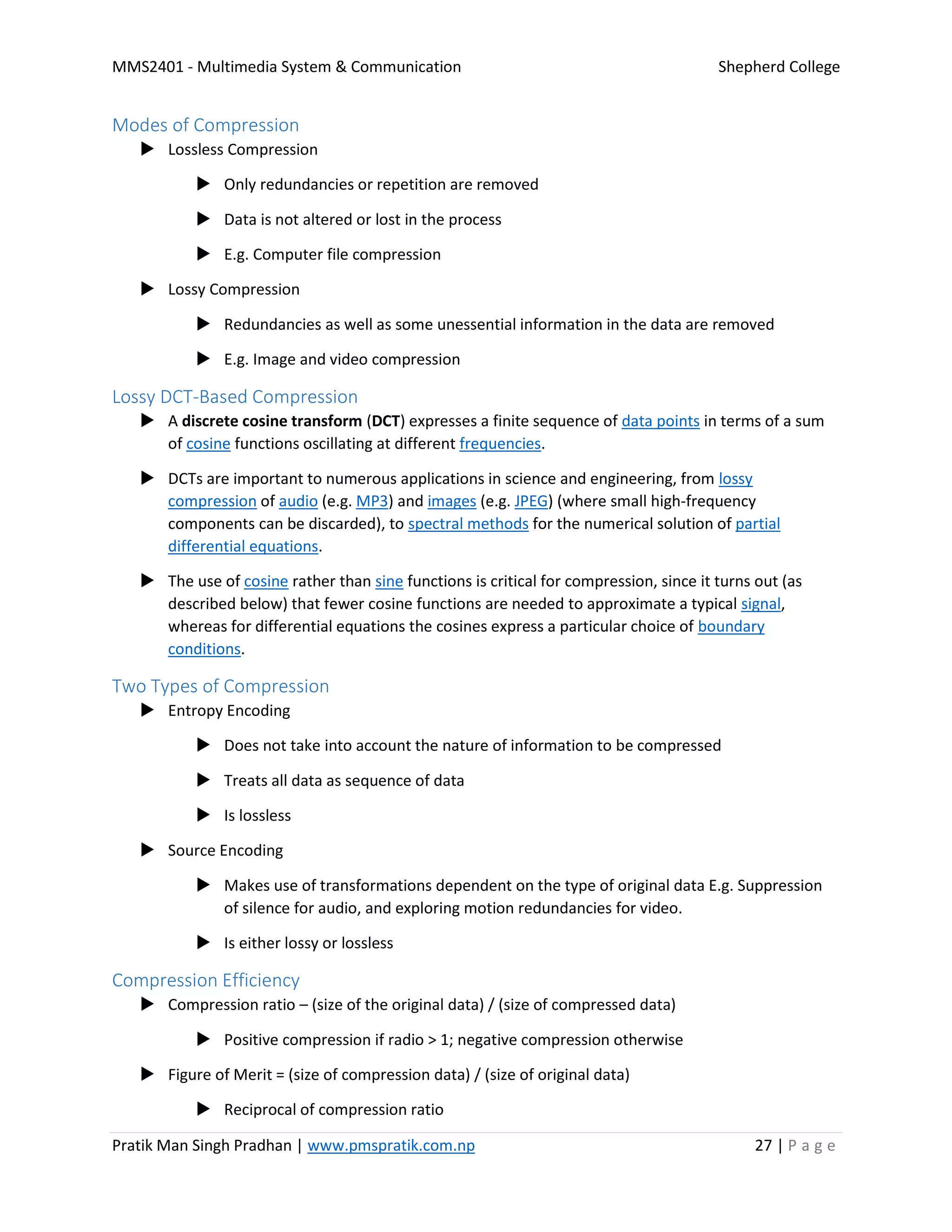 MMS2401 - Multimedia System & Communication Shepherd College
Pratik Man Singh Pradhan | www.pmspratik.com.np 27 | P a g e
Modes of Compression
 Lossless Compression
 Only redundancies or repetition are removed
 Data is not altered or lost in the process
 E.g. Computer file compression
 Lossy Compression
 Redundancies as well as some unessential information in the data are removed
 E.g. Image and video compression
Lossy DCT-Based Compression
 A discrete cosine transform (DCT) expresses a finite sequence of data points in terms of a sum
of cosine functions oscillating at different frequencies.
 DCTs are important to numerous applications in science and engineering, from lossy
compression of audio (e.g. MP3) and images (e.g. JPEG) (where small high-frequency
components can be discarded), to spectral methods for the numerical solution of partial
differential equations.
 The use of cosine rather than sine functions is critical for compression, since it turns out (as
described below) that fewer cosine functions are needed to approximate a typical signal,
whereas for differential equations the cosines express a particular choice of boundary
conditions.
Two Types of Compression
 Entropy Encoding
 Does not take into account the nature of information to be compressed
 Treats all data as sequence of data
 Is lossless
 Source Encoding
 Makes use of transformations dependent on the type of original data E.g. Suppression
of silence for audio, and exploring motion redundancies for video.
 Is either lossy or lossless
Compression Efficiency
 Compression ratio – (size of the original data) / (size of compressed data)
 Positive compression if radio > 1; negative compression otherwise
 Figure of Merit = (size of compression data) / (size of original data)
 Reciprocal of compression ratio
 