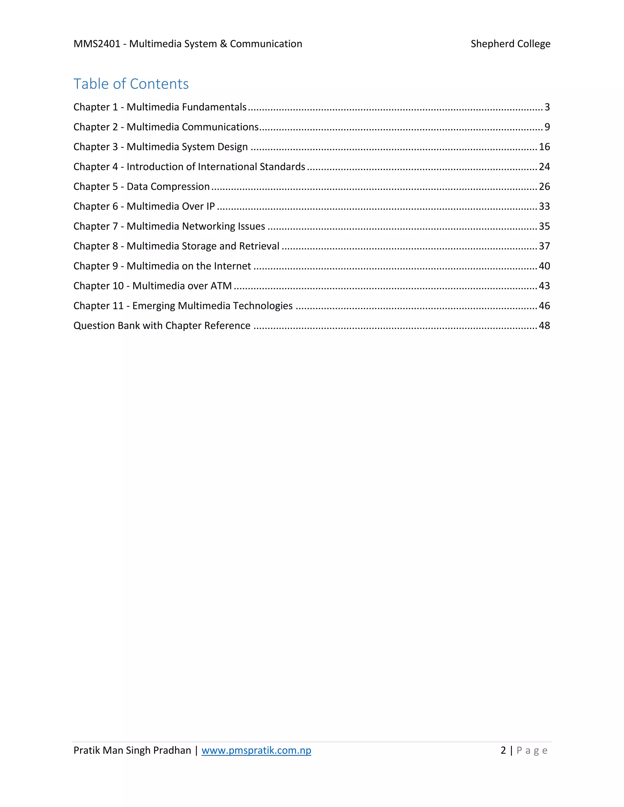 MMS2401 - Multimedia System & Communication Shepherd College
Pratik Man Singh Pradhan | www.pmspratik.com.np 2 | P a g e
Table of Contents
Chapter 1 - Multimedia Fundamentals.........................................................................................................3
Chapter 2 - Multimedia Communications.....................................................................................................9
Chapter 3 - Multimedia System Design ......................................................................................................16
Chapter 4 - Introduction of International Standards..................................................................................24
Chapter 5 - Data Compression....................................................................................................................26
Chapter 6 - Multimedia Over IP..................................................................................................................33
Chapter 7 - Multimedia Networking Issues ................................................................................................35
Chapter 8 - Multimedia Storage and Retrieval ...........................................................................................37
Chapter 9 - Multimedia on the Internet .....................................................................................................40
Chapter 10 - Multimedia over ATM............................................................................................................43
Chapter 11 - Emerging Multimedia Technologies ......................................................................................46
Question Bank with Chapter Reference .....................................................................................................48
 