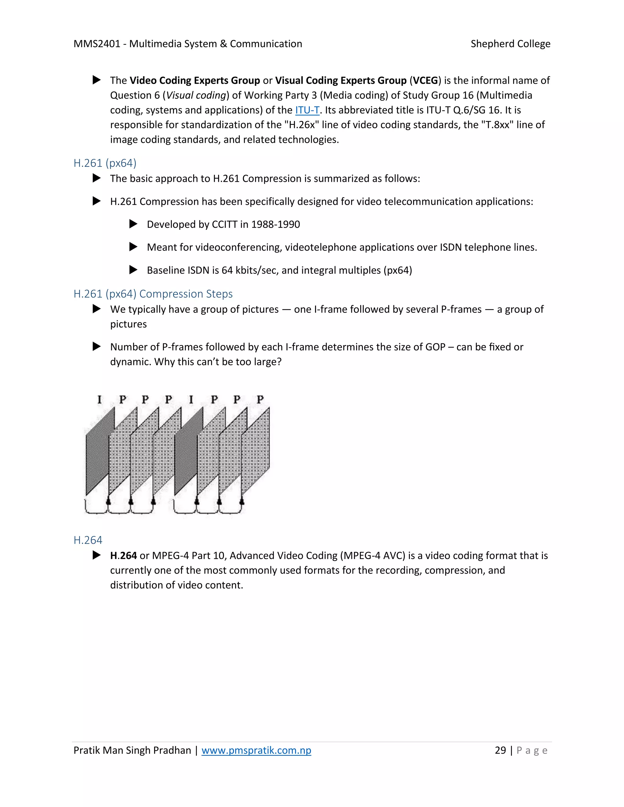 MMS2401 - Multimedia System & Communication Shepherd College
Pratik Man Singh Pradhan | www.pmspratik.com.np 29 | P a g e
 The Video Coding Experts Group or Visual Coding Experts Group (VCEG) is the informal name of
Question 6 (Visual coding) of Working Party 3 (Media coding) of Study Group 16 (Multimedia
coding, systems and applications) of the ITU-T. Its abbreviated title is ITU-T Q.6/SG 16. It is
responsible for standardization of the "H.26x" line of video coding standards, the "T.8xx" line of
image coding standards, and related technologies.
H.261 (px64)
 The basic approach to H.261 Compression is summarized as follows:
 H.261 Compression has been specifically designed for video telecommunication applications:
 Developed by CCITT in 1988-1990
 Meant for videoconferencing, videotelephone applications over ISDN telephone lines.
 Baseline ISDN is 64 kbits/sec, and integral multiples (px64)
H.261 (px64) Compression Steps
 We typically have a group of pictures — one I-frame followed by several P-frames — a group of
pictures
 Number of P-frames followed by each I-frame determines the size of GOP – can be ﬁxed or
dynamic. Why this can’t be too large?
H.264
 H.264 or MPEG-4 Part 10, Advanced Video Coding (MPEG-4 AVC) is a video coding format that is
currently one of the most commonly used formats for the recording, compression, and
distribution of video content.
 