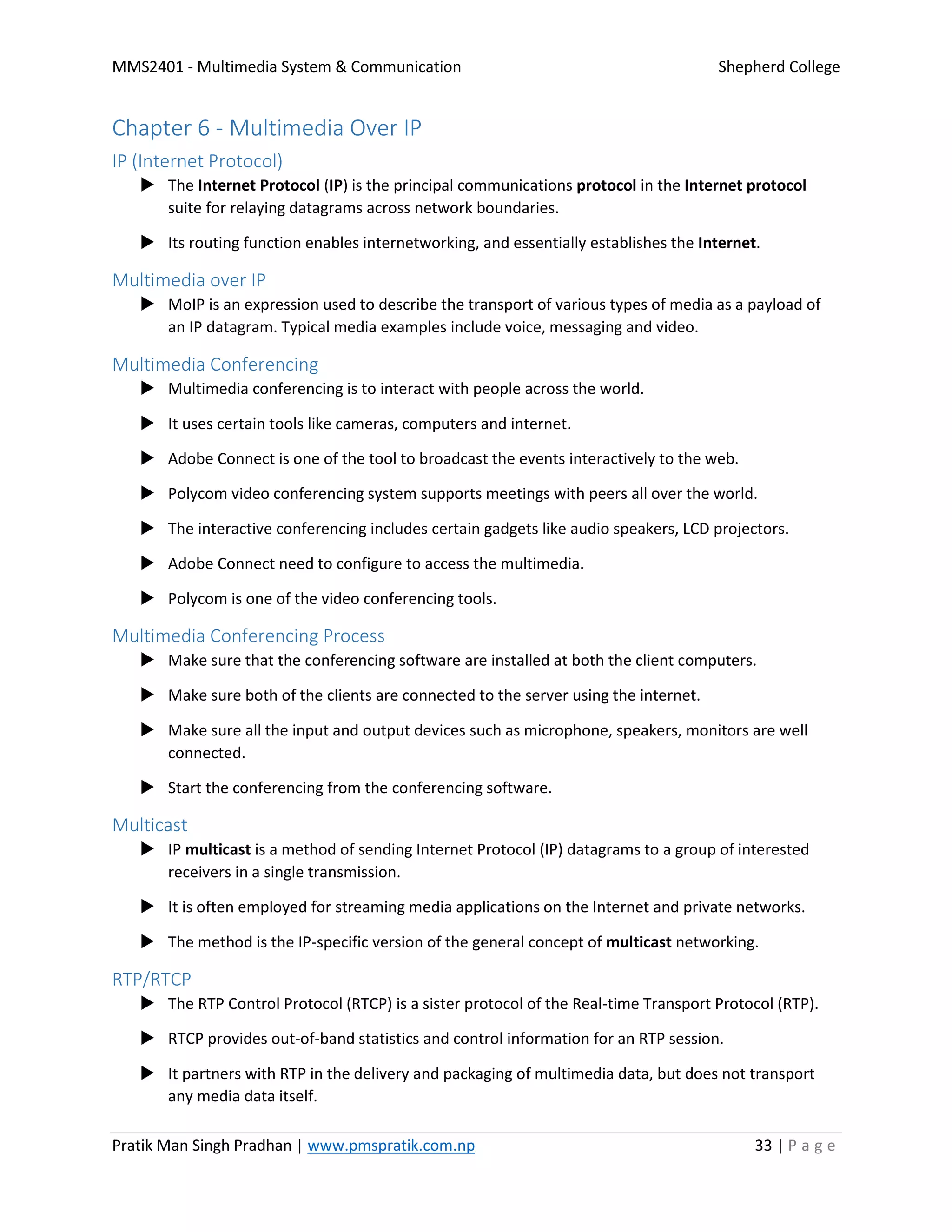 MMS2401 - Multimedia System & Communication Shepherd College
Pratik Man Singh Pradhan | www.pmspratik.com.np 33 | P a g e
Chapter 6 - Multimedia Over IP
IP (Internet Protocol)
 The Internet Protocol (IP) is the principal communications protocol in the Internet protocol
suite for relaying datagrams across network boundaries.
 Its routing function enables internetworking, and essentially establishes the Internet.
Multimedia over IP
 MoIP is an expression used to describe the transport of various types of media as a payload of
an IP datagram. Typical media examples include voice, messaging and video.
Multimedia Conferencing
 Multimedia conferencing is to interact with people across the world.
 It uses certain tools like cameras, computers and internet.
 Adobe Connect is one of the tool to broadcast the events interactively to the web.
 Polycom video conferencing system supports meetings with peers all over the world.
 The interactive conferencing includes certain gadgets like audio speakers, LCD projectors.
 Adobe Connect need to configure to access the multimedia.
 Polycom is one of the video conferencing tools.
Multimedia Conferencing Process
 Make sure that the conferencing software are installed at both the client computers.
 Make sure both of the clients are connected to the server using the internet.
 Make sure all the input and output devices such as microphone, speakers, monitors are well
connected.
 Start the conferencing from the conferencing software.
Multicast
 IP multicast is a method of sending Internet Protocol (IP) datagrams to a group of interested
receivers in a single transmission.
 It is often employed for streaming media applications on the Internet and private networks.
 The method is the IP-specific version of the general concept of multicast networking.
RTP/RTCP
 The RTP Control Protocol (RTCP) is a sister protocol of the Real-time Transport Protocol (RTP).
 RTCP provides out-of-band statistics and control information for an RTP session.
 It partners with RTP in the delivery and packaging of multimedia data, but does not transport
any media data itself.
 