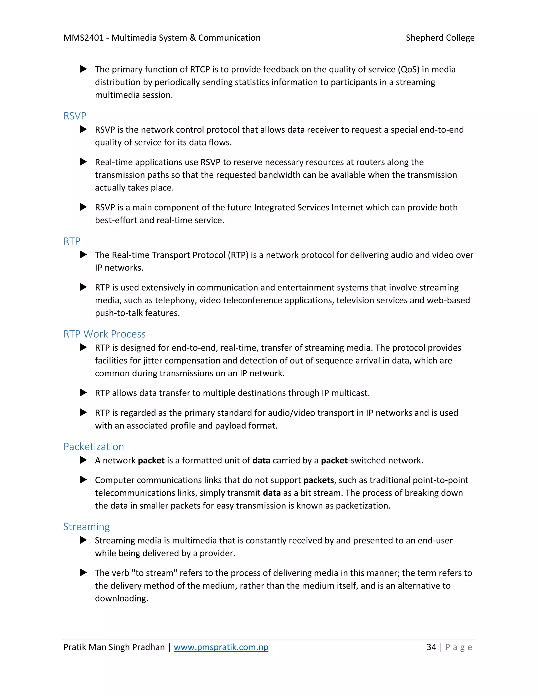 MMS2401 - Multimedia System & Communication Shepherd College
Pratik Man Singh Pradhan | www.pmspratik.com.np 34 | P a g e
 The primary function of RTCP is to provide feedback on the quality of service (QoS) in media
distribution by periodically sending statistics information to participants in a streaming
multimedia session.
RSVP
 RSVP is the network control protocol that allows data receiver to request a special end-to-end
quality of service for its data flows.
 Real-time applications use RSVP to reserve necessary resources at routers along the
transmission paths so that the requested bandwidth can be available when the transmission
actually takes place.
 RSVP is a main component of the future Integrated Services Internet which can provide both
best-effort and real-time service.
RTP
 The Real-time Transport Protocol (RTP) is a network protocol for delivering audio and video over
IP networks.
 RTP is used extensively in communication and entertainment systems that involve streaming
media, such as telephony, video teleconference applications, television services and web-based
push-to-talk features.
RTP Work Process
 RTP is designed for end-to-end, real-time, transfer of streaming media. The protocol provides
facilities for jitter compensation and detection of out of sequence arrival in data, which are
common during transmissions on an IP network.
 RTP allows data transfer to multiple destinations through IP multicast.
 RTP is regarded as the primary standard for audio/video transport in IP networks and is used
with an associated profile and payload format.
Packetization
 A network packet is a formatted unit of data carried by a packet-switched network.
 Computer communications links that do not support packets, such as traditional point-to-point
telecommunications links, simply transmit data as a bit stream. The process of breaking down
the data in smaller packets for easy transmission is known as packetization.
Streaming
 Streaming media is multimedia that is constantly received by and presented to an end-user
while being delivered by a provider.
 The verb "to stream" refers to the process of delivering media in this manner; the term refers to
the delivery method of the medium, rather than the medium itself, and is an alternative to
downloading.
 