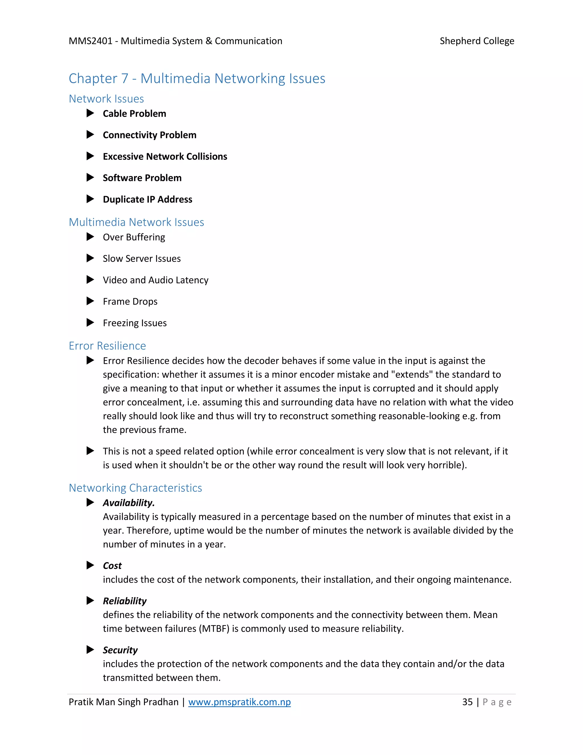 MMS2401 - Multimedia System & Communication Shepherd College
Pratik Man Singh Pradhan | www.pmspratik.com.np 35 | P a g e
Chapter 7 - Multimedia Networking Issues
Network Issues
 Cable Problem
 Connectivity Problem
 Excessive Network Collisions
 Software Problem
 Duplicate IP Address
Multimedia Network Issues
 Over Buffering
 Slow Server Issues
 Video and Audio Latency
 Frame Drops
 Freezing Issues
Error Resilience
 Error Resilience decides how the decoder behaves if some value in the input is against the
specification: whether it assumes it is a minor encoder mistake and "extends" the standard to
give a meaning to that input or whether it assumes the input is corrupted and it should apply
error concealment, i.e. assuming this and surrounding data have no relation with what the video
really should look like and thus will try to reconstruct something reasonable-looking e.g. from
the previous frame.
 This is not a speed related option (while error concealment is very slow that is not relevant, if it
is used when it shouldn't be or the other way round the result will look very horrible).
Networking Characteristics
 Availability.
Availability is typically measured in a percentage based on the number of minutes that exist in a
year. Therefore, uptime would be the number of minutes the network is available divided by the
number of minutes in a year.
 Cost
includes the cost of the network components, their installation, and their ongoing maintenance.
 Reliability
defines the reliability of the network components and the connectivity between them. Mean
time between failures (MTBF) is commonly used to measure reliability.
 Security
includes the protection of the network components and the data they contain and/or the data
transmitted between them.
 