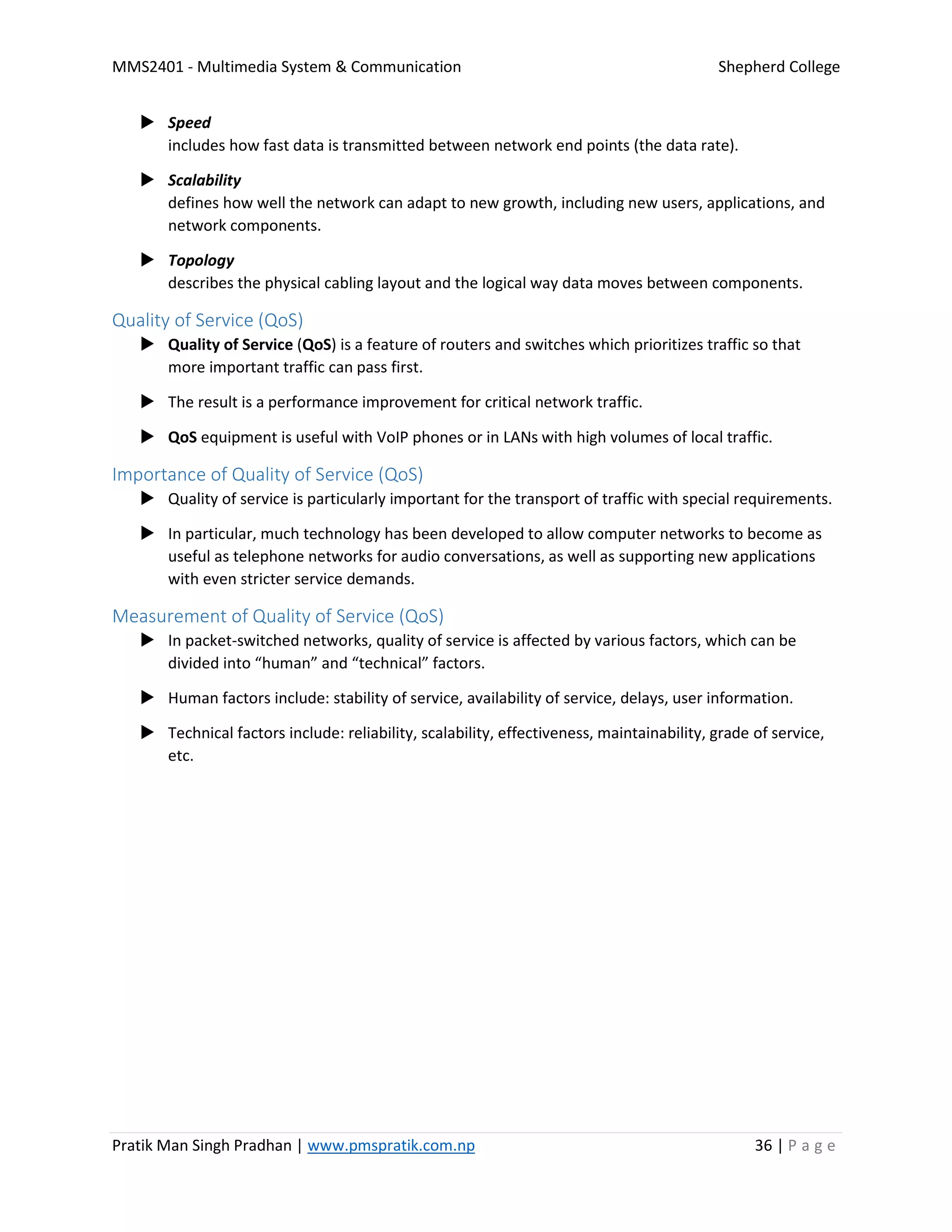 MMS2401 - Multimedia System & Communication Shepherd College
Pratik Man Singh Pradhan | www.pmspratik.com.np 36 | P a g e
 Speed
includes how fast data is transmitted between network end points (the data rate).
 Scalability
defines how well the network can adapt to new growth, including new users, applications, and
network components.
 Topology
describes the physical cabling layout and the logical way data moves between components.
Quality of Service (QoS)
 Quality of Service (QoS) is a feature of routers and switches which prioritizes traffic so that
more important traffic can pass first.
 The result is a performance improvement for critical network traffic.
 QoS equipment is useful with VoIP phones or in LANs with high volumes of local traffic.
Importance of Quality of Service (QoS)
 Quality of service is particularly important for the transport of traffic with special requirements.
 In particular, much technology has been developed to allow computer networks to become as
useful as telephone networks for audio conversations, as well as supporting new applications
with even stricter service demands.
Measurement of Quality of Service (QoS)
 In packet-switched networks, quality of service is affected by various factors, which can be
divided into “human” and “technical” factors.
 Human factors include: stability of service, availability of service, delays, user information.
 Technical factors include: reliability, scalability, effectiveness, maintainability, grade of service,
etc.
 
