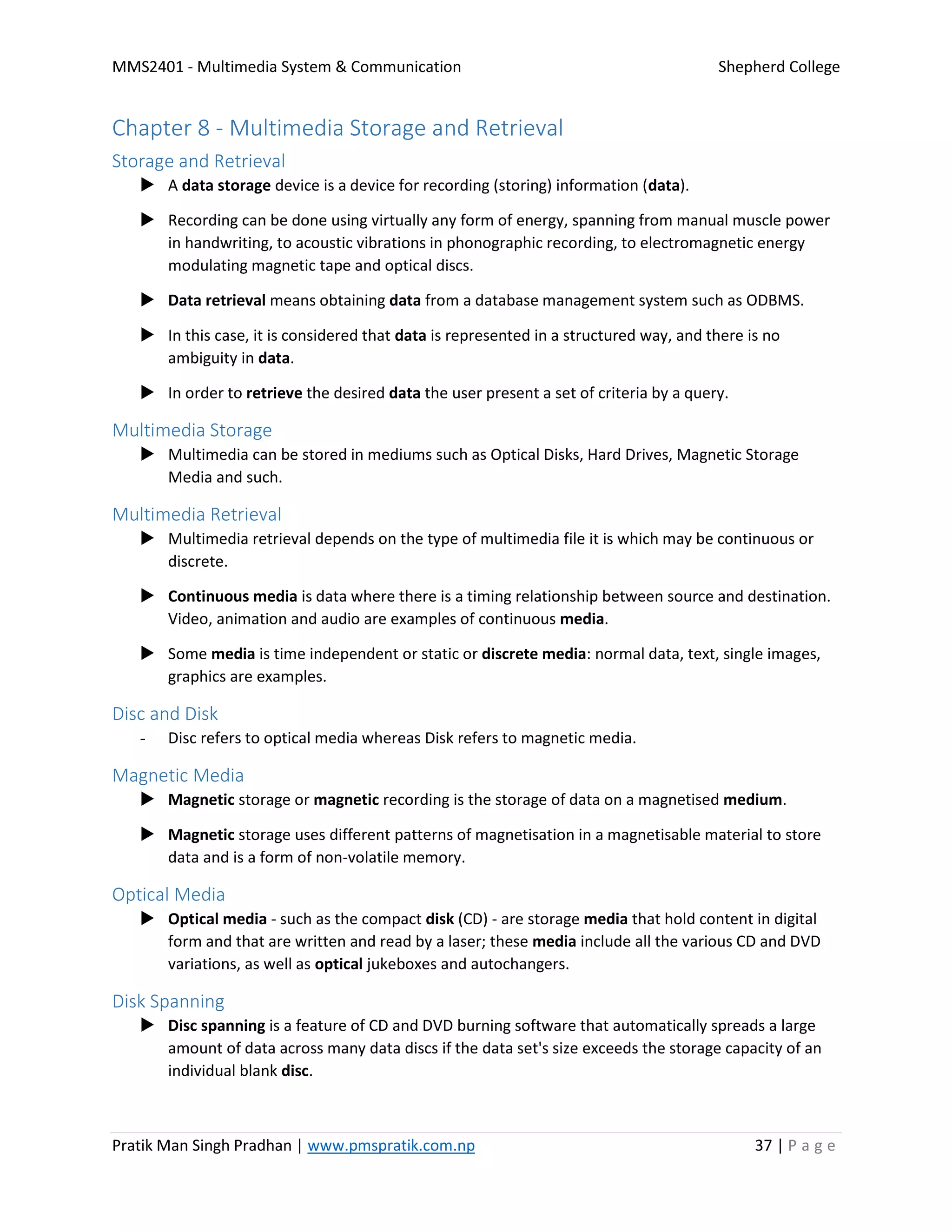 MMS2401 - Multimedia System & Communication Shepherd College
Pratik Man Singh Pradhan | www.pmspratik.com.np 37 | P a g e
Chapter 8 - Multimedia Storage and Retrieval
Storage and Retrieval
 A data storage device is a device for recording (storing) information (data).
 Recording can be done using virtually any form of energy, spanning from manual muscle power
in handwriting, to acoustic vibrations in phonographic recording, to electromagnetic energy
modulating magnetic tape and optical discs.
 Data retrieval means obtaining data from a database management system such as ODBMS.
 In this case, it is considered that data is represented in a structured way, and there is no
ambiguity in data.
 In order to retrieve the desired data the user present a set of criteria by a query.
Multimedia Storage
 Multimedia can be stored in mediums such as Optical Disks, Hard Drives, Magnetic Storage
Media and such.
Multimedia Retrieval
 Multimedia retrieval depends on the type of multimedia file it is which may be continuous or
discrete.
 Continuous media is data where there is a timing relationship between source and destination.
Video, animation and audio are examples of continuous media.
 Some media is time independent or static or discrete media: normal data, text, single images,
graphics are examples.
Disc and Disk
- Disc refers to optical media whereas Disk refers to magnetic media.
Magnetic Media
 Magnetic storage or magnetic recording is the storage of data on a magnetised medium.
 Magnetic storage uses different patterns of magnetisation in a magnetisable material to store
data and is a form of non-volatile memory.
Optical Media
 Optical media - such as the compact disk (CD) - are storage media that hold content in digital
form and that are written and read by a laser; these media include all the various CD and DVD
variations, as well as optical jukeboxes and autochangers.
Disk Spanning
 Disc spanning is a feature of CD and DVD burning software that automatically spreads a large
amount of data across many data discs if the data set's size exceeds the storage capacity of an
individual blank disc.
 