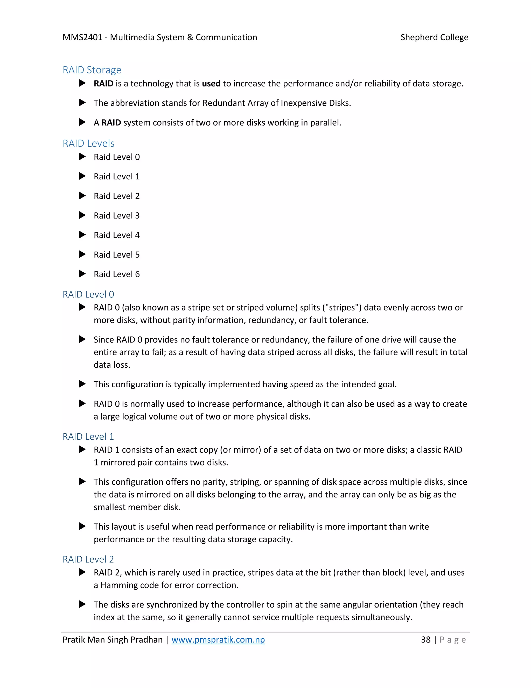 MMS2401 - Multimedia System & Communication Shepherd College
Pratik Man Singh Pradhan | www.pmspratik.com.np 38 | P a g e
RAID Storage
 RAID is a technology that is used to increase the performance and/or reliability of data storage.
 The abbreviation stands for Redundant Array of Inexpensive Disks.
 A RAID system consists of two or more disks working in parallel.
RAID Levels
 Raid Level 0
 Raid Level 1
 Raid Level 2
 Raid Level 3
 Raid Level 4
 Raid Level 5
 Raid Level 6
RAID Level 0
 RAID 0 (also known as a stripe set or striped volume) splits ("stripes") data evenly across two or
more disks, without parity information, redundancy, or fault tolerance.
 Since RAID 0 provides no fault tolerance or redundancy, the failure of one drive will cause the
entire array to fail; as a result of having data striped across all disks, the failure will result in total
data loss.
 This configuration is typically implemented having speed as the intended goal.
 RAID 0 is normally used to increase performance, although it can also be used as a way to create
a large logical volume out of two or more physical disks.
RAID Level 1
 RAID 1 consists of an exact copy (or mirror) of a set of data on two or more disks; a classic RAID
1 mirrored pair contains two disks.
 This configuration offers no parity, striping, or spanning of disk space across multiple disks, since
the data is mirrored on all disks belonging to the array, and the array can only be as big as the
smallest member disk.
 This layout is useful when read performance or reliability is more important than write
performance or the resulting data storage capacity.
RAID Level 2
 RAID 2, which is rarely used in practice, stripes data at the bit (rather than block) level, and uses
a Hamming code for error correction.
 The disks are synchronized by the controller to spin at the same angular orientation (they reach
index at the same, so it generally cannot service multiple requests simultaneously.
 