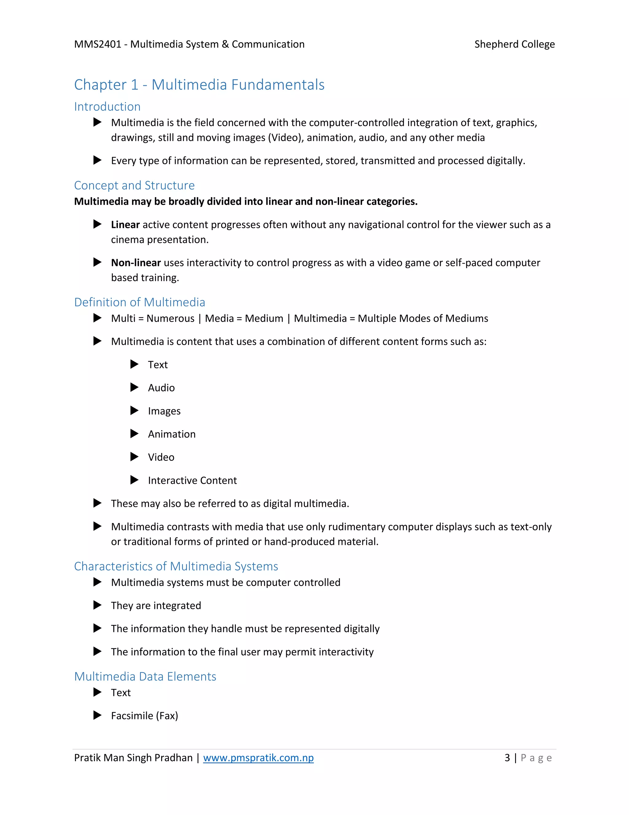 MMS2401 - Multimedia System & Communication Shepherd College
Pratik Man Singh Pradhan | www.pmspratik.com.np 3 | P a g e
Chapter 1 - Multimedia Fundamentals
Introduction
 Multimedia is the field concerned with the computer-controlled integration of text, graphics,
drawings, still and moving images (Video), animation, audio, and any other media
 Every type of information can be represented, stored, transmitted and processed digitally.
Concept and Structure
Multimedia may be broadly divided into linear and non-linear categories.
 Linear active content progresses often without any navigational control for the viewer such as a
cinema presentation.
 Non-linear uses interactivity to control progress as with a video game or self-paced computer
based training.
Definition of Multimedia
 Multi = Numerous | Media = Medium | Multimedia = Multiple Modes of Mediums
 Multimedia is content that uses a combination of different content forms such as:
 Text
 Audio
 Images
 Animation
 Video
 Interactive Content
 These may also be referred to as digital multimedia.
 Multimedia contrasts with media that use only rudimentary computer displays such as text-only
or traditional forms of printed or hand-produced material.
Characteristics of Multimedia Systems
 Multimedia systems must be computer controlled
 They are integrated
 The information they handle must be represented digitally
 The information to the final user may permit interactivity
Multimedia Data Elements
 Text
 Facsimile (Fax)
 