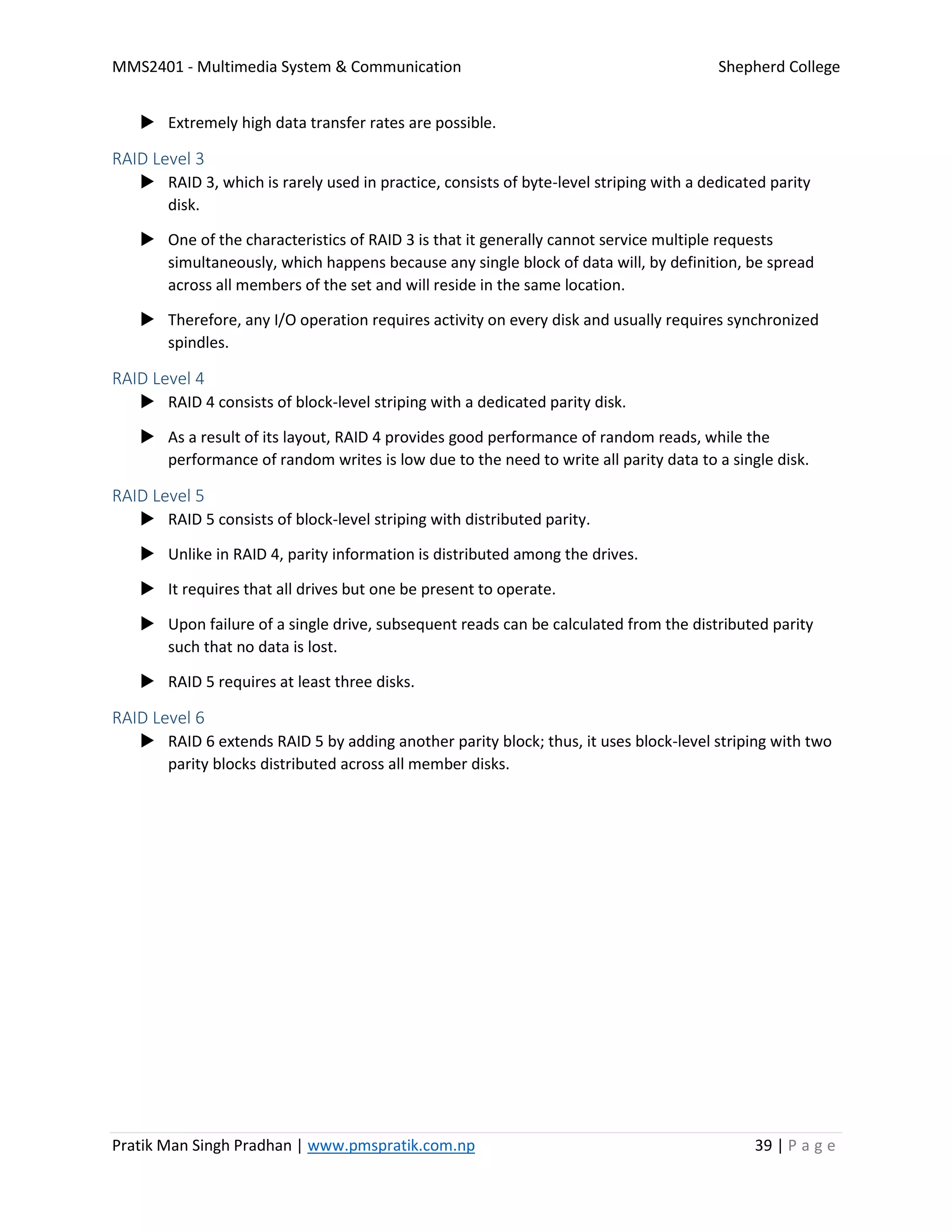 MMS2401 - Multimedia System & Communication Shepherd College
Pratik Man Singh Pradhan | www.pmspratik.com.np 39 | P a g e
 Extremely high data transfer rates are possible.
RAID Level 3
 RAID 3, which is rarely used in practice, consists of byte-level striping with a dedicated parity
disk.
 One of the characteristics of RAID 3 is that it generally cannot service multiple requests
simultaneously, which happens because any single block of data will, by definition, be spread
across all members of the set and will reside in the same location.
 Therefore, any I/O operation requires activity on every disk and usually requires synchronized
spindles.
RAID Level 4
 RAID 4 consists of block-level striping with a dedicated parity disk.
 As a result of its layout, RAID 4 provides good performance of random reads, while the
performance of random writes is low due to the need to write all parity data to a single disk.
RAID Level 5
 RAID 5 consists of block-level striping with distributed parity.
 Unlike in RAID 4, parity information is distributed among the drives.
 It requires that all drives but one be present to operate.
 Upon failure of a single drive, subsequent reads can be calculated from the distributed parity
such that no data is lost.
 RAID 5 requires at least three disks.
RAID Level 6
 RAID 6 extends RAID 5 by adding another parity block; thus, it uses block-level striping with two
parity blocks distributed across all member disks.
 