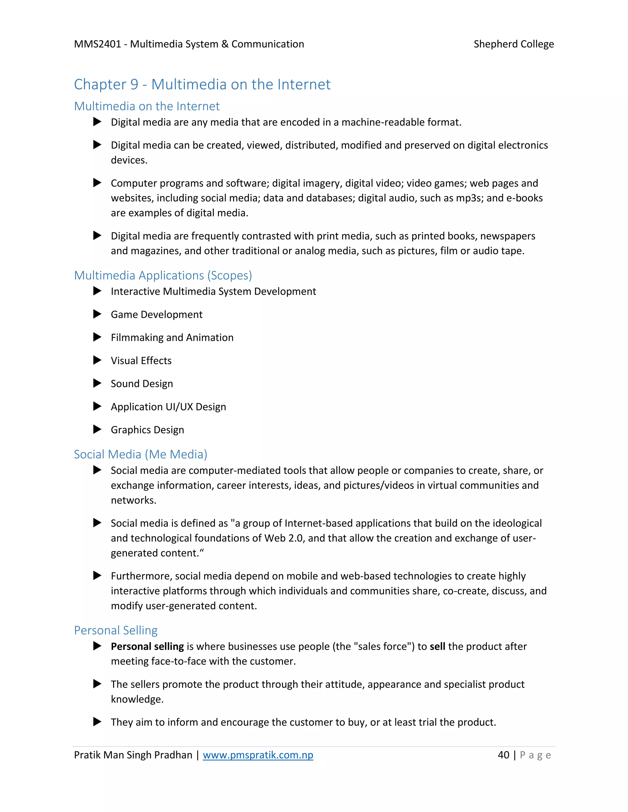 MMS2401 - Multimedia System & Communication Shepherd College
Pratik Man Singh Pradhan | www.pmspratik.com.np 40 | P a g e
Chapter 9 - Multimedia on the Internet
Multimedia on the Internet
 Digital media are any media that are encoded in a machine-readable format.
 Digital media can be created, viewed, distributed, modified and preserved on digital electronics
devices.
 Computer programs and software; digital imagery, digital video; video games; web pages and
websites, including social media; data and databases; digital audio, such as mp3s; and e-books
are examples of digital media.
 Digital media are frequently contrasted with print media, such as printed books, newspapers
and magazines, and other traditional or analog media, such as pictures, film or audio tape.
Multimedia Applications (Scopes)
 Interactive Multimedia System Development
 Game Development
 Filmmaking and Animation
 Visual Effects
 Sound Design
 Application UI/UX Design
 Graphics Design
Social Media (Me Media)
 Social media are computer-mediated tools that allow people or companies to create, share, or
exchange information, career interests, ideas, and pictures/videos in virtual communities and
networks.
 Social media is defined as "a group of Internet-based applications that build on the ideological
and technological foundations of Web 2.0, and that allow the creation and exchange of user-
generated content.“
 Furthermore, social media depend on mobile and web-based technologies to create highly
interactive platforms through which individuals and communities share, co-create, discuss, and
modify user-generated content.
Personal Selling
 Personal selling is where businesses use people (the "sales force") to sell the product after
meeting face-to-face with the customer.
 The sellers promote the product through their attitude, appearance and specialist product
knowledge.
 They aim to inform and encourage the customer to buy, or at least trial the product.
 
