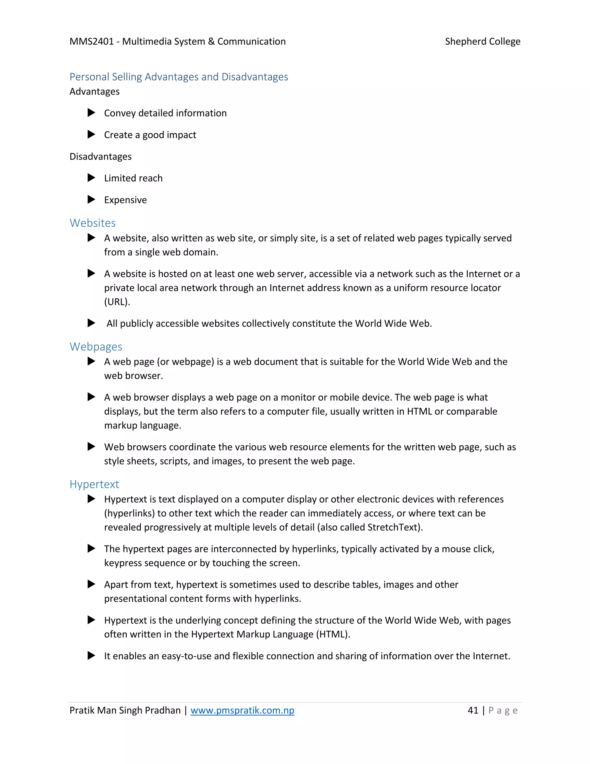 MMS2401 - Multimedia System & Communication Shepherd College
Pratik Man Singh Pradhan | www.pmspratik.com.np 41 | P a g e
Personal Selling Advantages and Disadvantages
Advantages
 Convey detailed information
 Create a good impact
Disadvantages
 Limited reach
 Expensive
Websites
 A website, also written as web site, or simply site, is a set of related web pages typically served
from a single web domain.
 A website is hosted on at least one web server, accessible via a network such as the Internet or a
private local area network through an Internet address known as a uniform resource locator
(URL).
 All publicly accessible websites collectively constitute the World Wide Web.
Webpages
 A web page (or webpage) is a web document that is suitable for the World Wide Web and the
web browser.
 A web browser displays a web page on a monitor or mobile device. The web page is what
displays, but the term also refers to a computer file, usually written in HTML or comparable
markup language.
 Web browsers coordinate the various web resource elements for the written web page, such as
style sheets, scripts, and images, to present the web page.
Hypertext
 Hypertext is text displayed on a computer display or other electronic devices with references
(hyperlinks) to other text which the reader can immediately access, or where text can be
revealed progressively at multiple levels of detail (also called StretchText).
 The hypertext pages are interconnected by hyperlinks, typically activated by a mouse click,
keypress sequence or by touching the screen.
 Apart from text, hypertext is sometimes used to describe tables, images and other
presentational content forms with hyperlinks.
 Hypertext is the underlying concept defining the structure of the World Wide Web, with pages
often written in the Hypertext Markup Language (HTML).
 It enables an easy-to-use and flexible connection and sharing of information over the Internet.
 