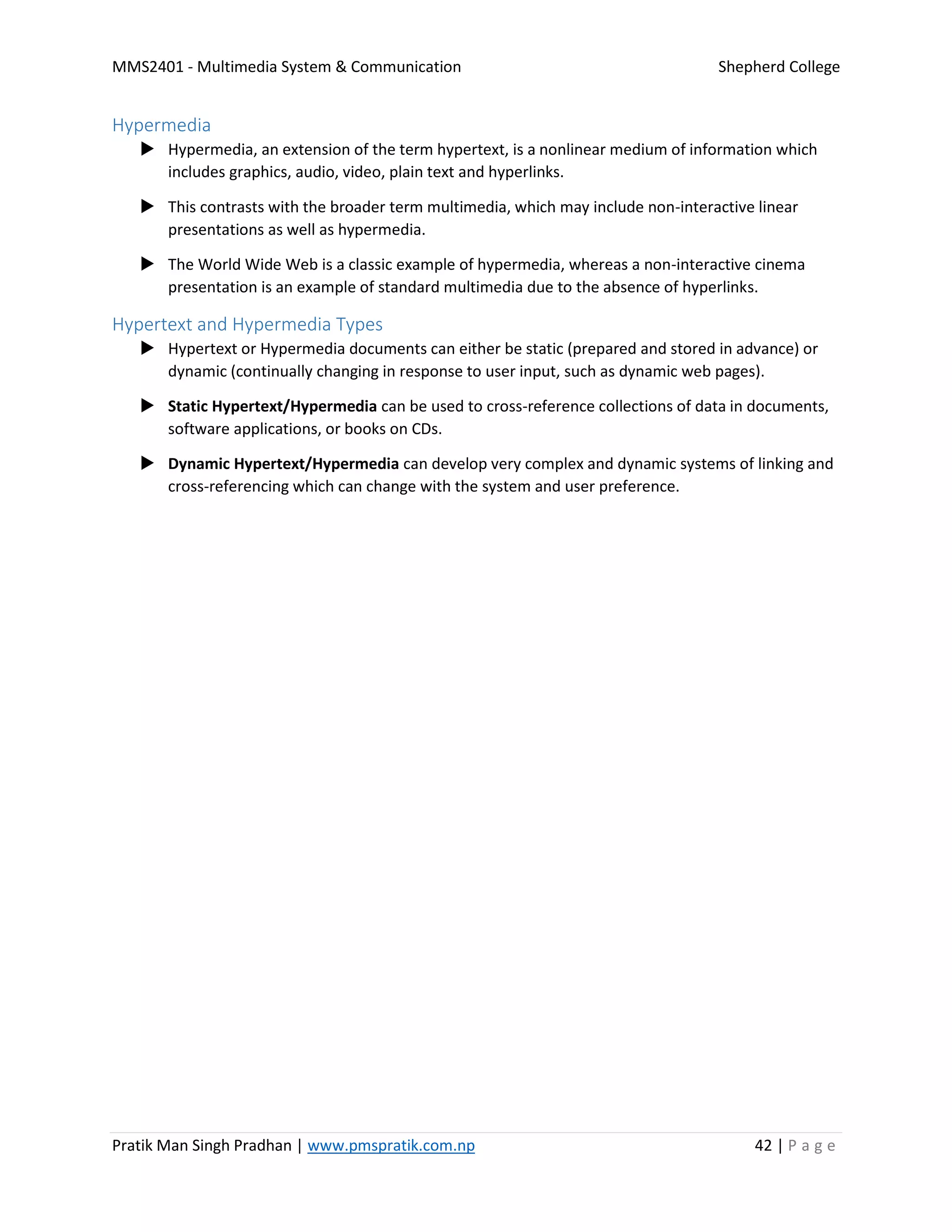 MMS2401 - Multimedia System & Communication Shepherd College
Pratik Man Singh Pradhan | www.pmspratik.com.np 42 | P a g e
Hypermedia
 Hypermedia, an extension of the term hypertext, is a nonlinear medium of information which
includes graphics, audio, video, plain text and hyperlinks.
 This contrasts with the broader term multimedia, which may include non-interactive linear
presentations as well as hypermedia.
 The World Wide Web is a classic example of hypermedia, whereas a non-interactive cinema
presentation is an example of standard multimedia due to the absence of hyperlinks.
Hypertext and Hypermedia Types
 Hypertext or Hypermedia documents can either be static (prepared and stored in advance) or
dynamic (continually changing in response to user input, such as dynamic web pages).
 Static Hypertext/Hypermedia can be used to cross-reference collections of data in documents,
software applications, or books on CDs.
 Dynamic Hypertext/Hypermedia can develop very complex and dynamic systems of linking and
cross-referencing which can change with the system and user preference.
 