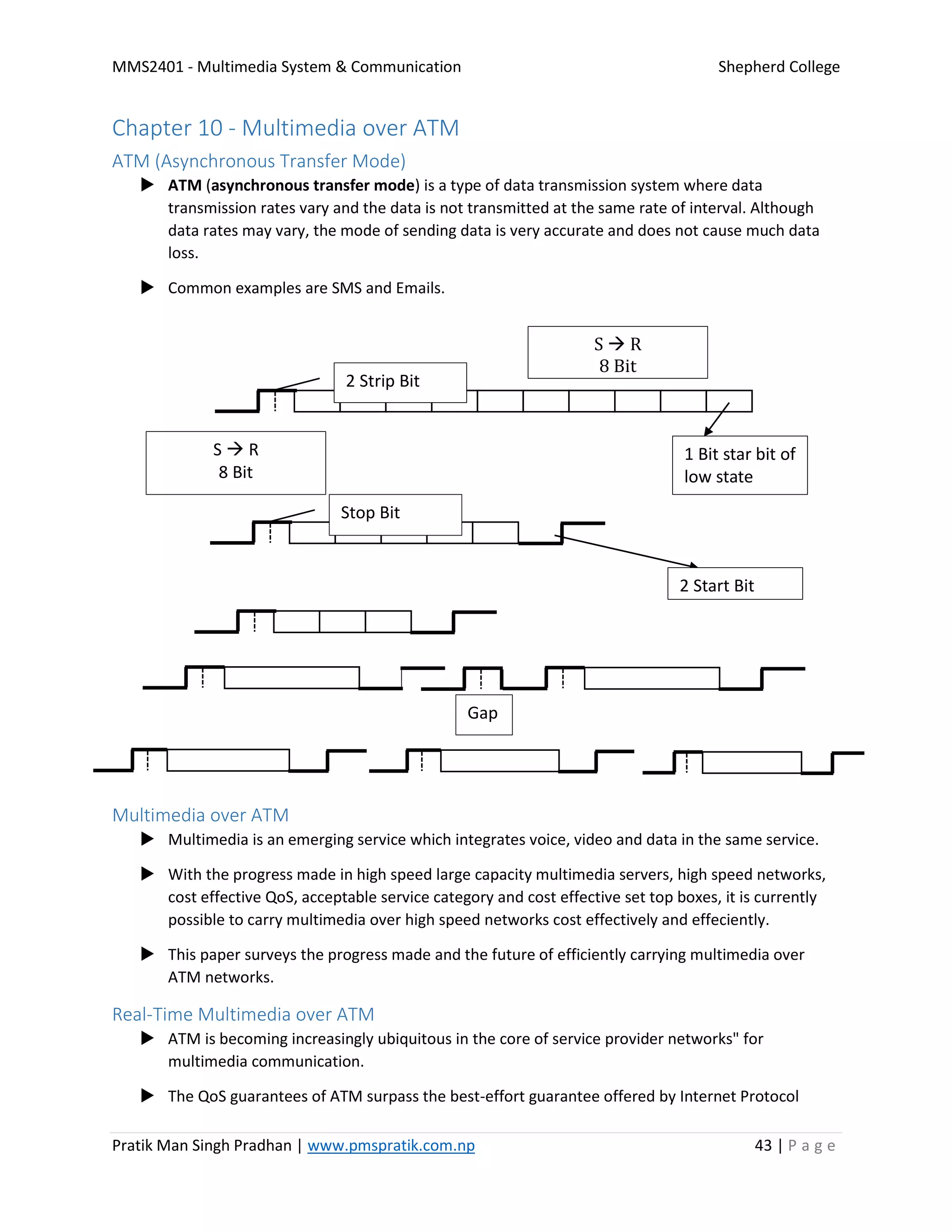 MMS2401 - Multimedia System & Communication Shepherd College
Pratik Man Singh Pradhan | www.pmspratik.com.np 43 | P a g e
Chapter 10 - Multimedia over ATM
ATM (Asynchronous Transfer Mode)
 ATM (asynchronous transfer mode) is a type of data transmission system where data
transmission rates vary and the data is not transmitted at the same rate of interval. Although
data rates may vary, the mode of sending data is very accurate and does not cause much data
loss.
 Common examples are SMS and Emails.
Multimedia over ATM
 Multimedia is an emerging service which integrates voice, video and data in the same service.
 With the progress made in high speed large capacity multimedia servers, high speed networks,
cost effective QoS, acceptable service category and cost effective set top boxes, it is currently
possible to carry multimedia over high speed networks cost effectively and effeciently.
 This paper surveys the progress made and the future of efficiently carrying multimedia over
ATM networks.
Real-Time Multimedia over ATM
 ATM is becoming increasingly ubiquitous in the core of service provider networks" for
multimedia communication.
 The QoS guarantees of ATM surpass the best-effort guarantee offered by Internet Protocol
1 Bit star bit of
low state
2 Strip Bit
S  R
8 Bit
S  R
8 Bit
2 Start Bit
Stop Bit
Gap
 