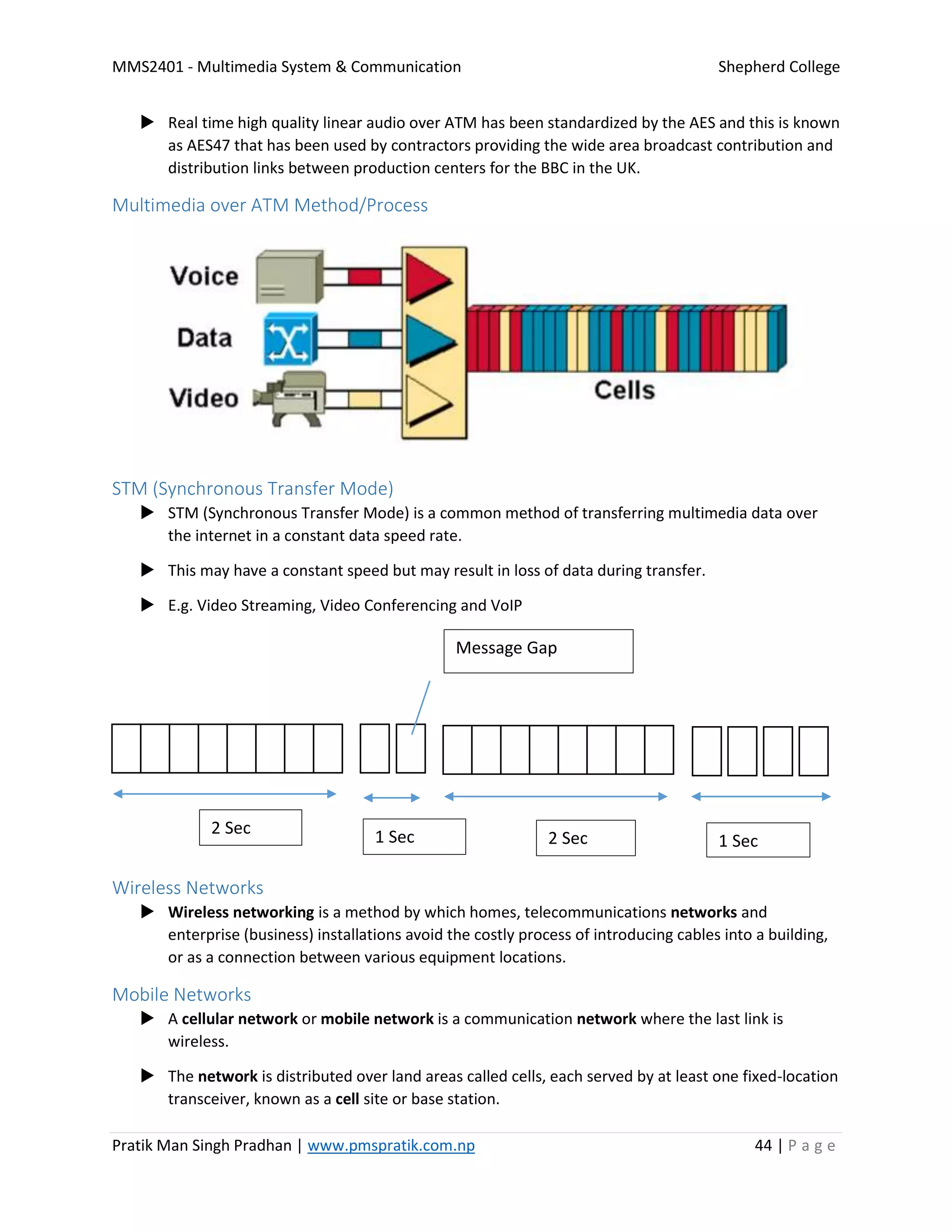 MMS2401 - Multimedia System & Communication Shepherd College
Pratik Man Singh Pradhan | www.pmspratik.com.np 44 | P a g e
 Real time high quality linear audio over ATM has been standardized by the AES and this is known
as AES47 that has been used by contractors providing the wide area broadcast contribution and
distribution links between production centers for the BBC in the UK.
Multimedia over ATM Method/Process
STM (Synchronous Transfer Mode)
 STM (Synchronous Transfer Mode) is a common method of transferring multimedia data over
the internet in a constant data speed rate.
 This may have a constant speed but may result in loss of data during transfer.
 E.g. Video Streaming, Video Conferencing and VoIP
Wireless Networks
 Wireless networking is a method by which homes, telecommunications networks and
enterprise (business) installations avoid the costly process of introducing cables into a building,
or as a connection between various equipment locations.
Mobile Networks
 A cellular network or mobile network is a communication network where the last link is
wireless.
 The network is distributed over land areas called cells, each served by at least one fixed-location
transceiver, known as a cell site or base station.
Message Gap
2 Sec 1 Sec 2 Sec 1 Sec
 