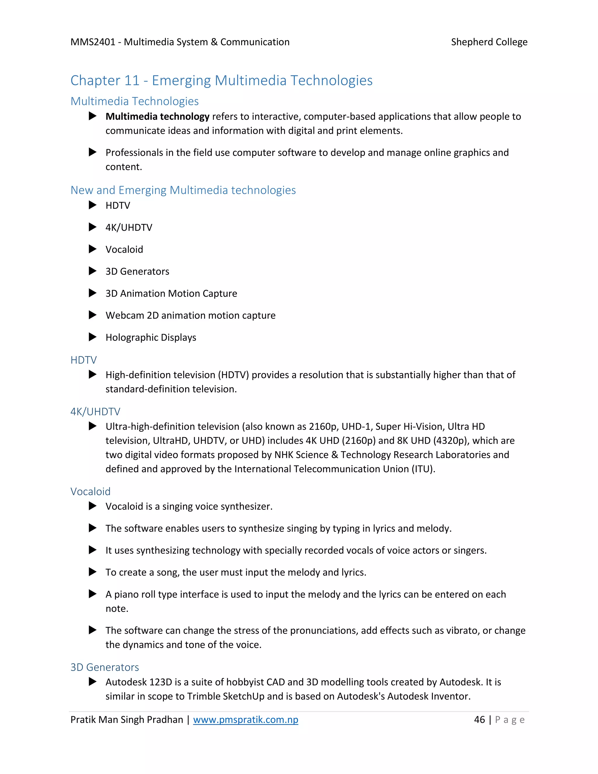 MMS2401 - Multimedia System & Communication Shepherd College
Pratik Man Singh Pradhan | www.pmspratik.com.np 46 | P a g e
Chapter 11 - Emerging Multimedia Technologies
Multimedia Technologies
 Multimedia technology refers to interactive, computer-based applications that allow people to
communicate ideas and information with digital and print elements.
 Professionals in the field use computer software to develop and manage online graphics and
content.
New and Emerging Multimedia technologies
 HDTV
 4K/UHDTV
 Vocaloid
 3D Generators
 3D Animation Motion Capture
 Webcam 2D animation motion capture
 Holographic Displays
HDTV
 High-definition television (HDTV) provides a resolution that is substantially higher than that of
standard-definition television.
4K/UHDTV
 Ultra-high-definition television (also known as 2160p, UHD-1, Super Hi-Vision, Ultra HD
television, UltraHD, UHDTV, or UHD) includes 4K UHD (2160p) and 8K UHD (4320p), which are
two digital video formats proposed by NHK Science & Technology Research Laboratories and
defined and approved by the International Telecommunication Union (ITU).
Vocaloid
 Vocaloid is a singing voice synthesizer.
 The software enables users to synthesize singing by typing in lyrics and melody.
 It uses synthesizing technology with specially recorded vocals of voice actors or singers.
 To create a song, the user must input the melody and lyrics.
 A piano roll type interface is used to input the melody and the lyrics can be entered on each
note.
 The software can change the stress of the pronunciations, add effects such as vibrato, or change
the dynamics and tone of the voice.
3D Generators
 Autodesk 123D is a suite of hobbyist CAD and 3D modelling tools created by Autodesk. It is
similar in scope to Trimble SketchUp and is based on Autodesk's Autodesk Inventor.
 
