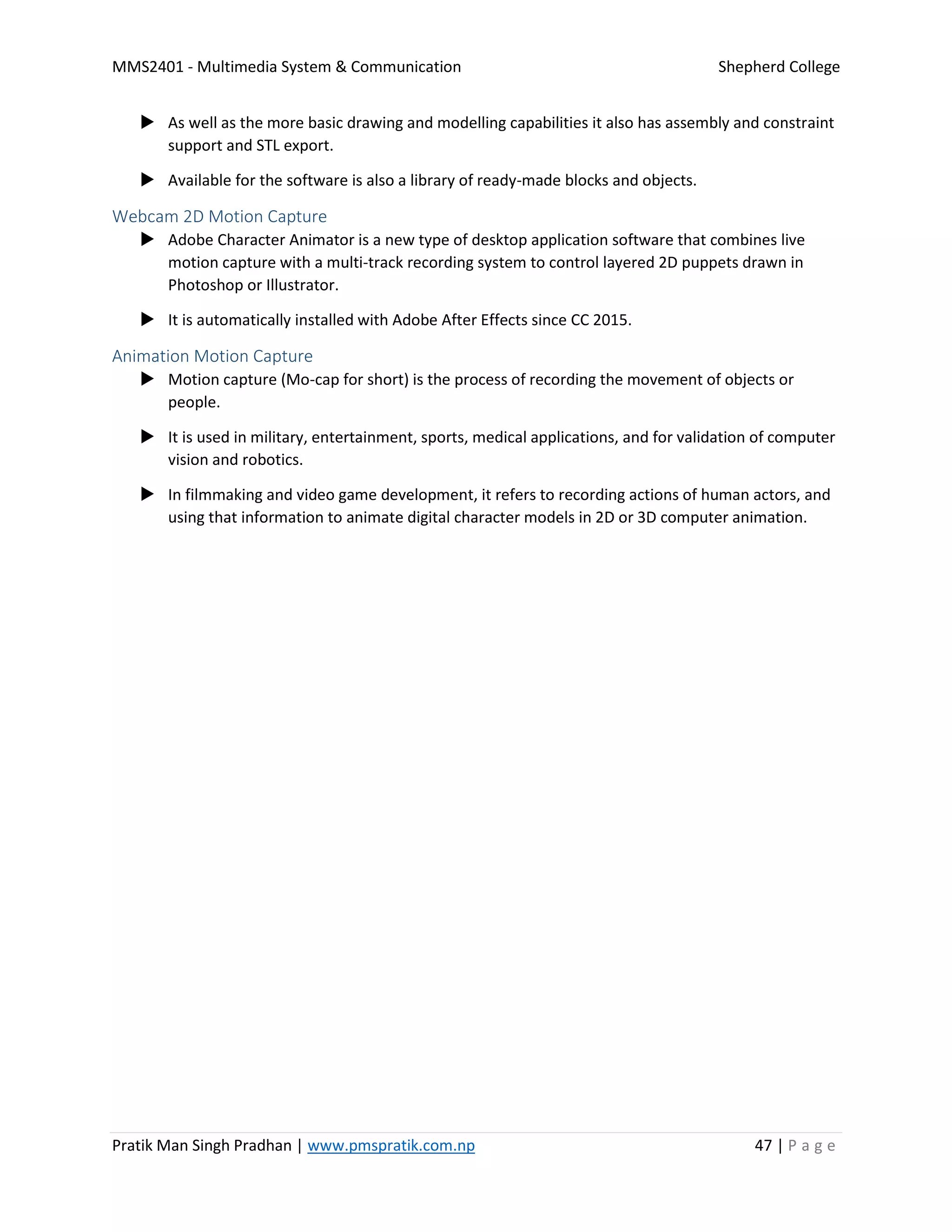 MMS2401 - Multimedia System & Communication Shepherd College
Pratik Man Singh Pradhan | www.pmspratik.com.np 47 | P a g e
 As well as the more basic drawing and modelling capabilities it also has assembly and constraint
support and STL export.
 Available for the software is also a library of ready-made blocks and objects.
Webcam 2D Motion Capture
 Adobe Character Animator is a new type of desktop application software that combines live
motion capture with a multi-track recording system to control layered 2D puppets drawn in
Photoshop or Illustrator.
 It is automatically installed with Adobe After Effects since CC 2015.
Animation Motion Capture
 Motion capture (Mo-cap for short) is the process of recording the movement of objects or
people.
 It is used in military, entertainment, sports, medical applications, and for validation of computer
vision and robotics.
 In filmmaking and video game development, it refers to recording actions of human actors, and
using that information to animate digital character models in 2D or 3D computer animation.
 