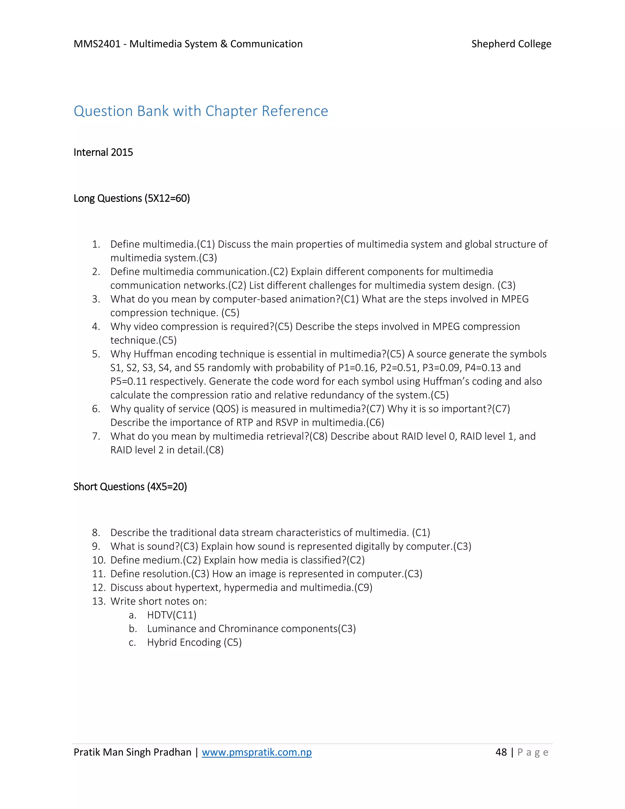 MMS2401 - Multimedia System & Communication Shepherd College
Pratik Man Singh Pradhan | www.pmspratik.com.np 48 | P a g e
Question Bank with Chapter Reference
Internal 2015
Long Questions (5X12=60)
1. Define multimedia.(C1) Discuss the main properties of multimedia system and global structure of
multimedia system.(C3)
2. Define multimedia communication.(C2) Explain different components for multimedia
communication networks.(C2) List different challenges for multimedia system design. (C3)
3. What do you mean by computer-based animation?(C1) What are the steps involved in MPEG
compression technique. (C5)
4. Why video compression is required?(C5) Describe the steps involved in MPEG compression
technique.(C5)
5. Why Huffman encoding technique is essential in multimedia?(C5) A source generate the symbols
S1, S2, S3, S4, and S5 randomly with probability of P1=0.16, P2=0.51, P3=0.09, P4=0.13 and
P5=0.11 respectively. Generate the code word for each symbol using Huffman’s coding and also
calculate the compression ratio and relative redundancy of the system.(C5)
6. Why quality of service (QOS) is measured in multimedia?(C7) Why it is so important?(C7)
Describe the importance of RTP and RSVP in multimedia.(C6)
7. What do you mean by multimedia retrieval?(C8) Describe about RAID level 0, RAID level 1, and
RAID level 2 in detail.(C8)
Short Questions (4X5=20)
8. Describe the traditional data stream characteristics of multimedia. (C1)
9. What is sound?(C3) Explain how sound is represented digitally by computer.(C3)
10. Define medium.(C2) Explain how media is classified?(C2)
11. Define resolution.(C3) How an image is represented in computer.(C3)
12. Discuss about hypertext, hypermedia and multimedia.(C9)
13. Write short notes on:
a. HDTV(C11)
b. Luminance and Chrominance components(C3)
c. Hybrid Encoding (C5)
 