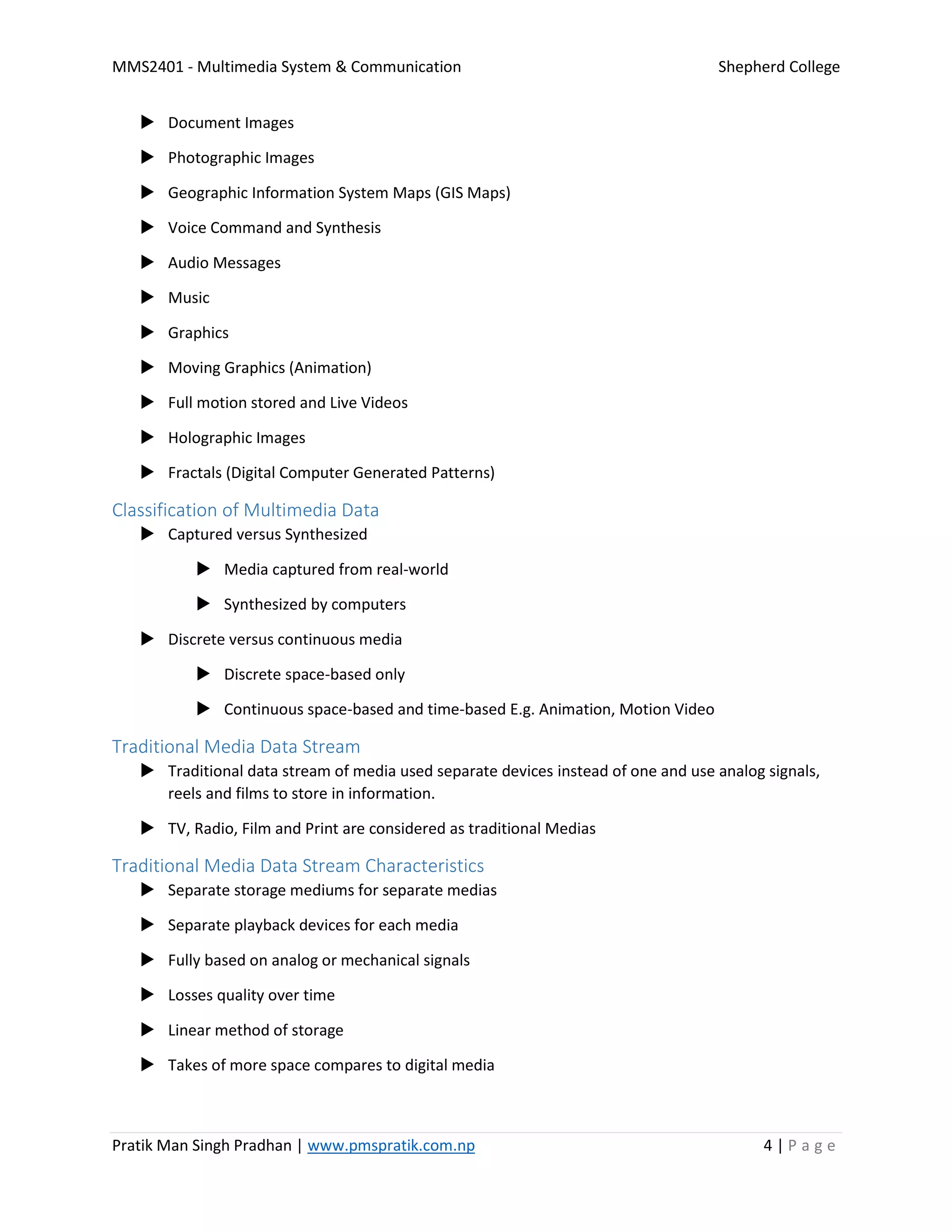 MMS2401 - Multimedia System & Communication Shepherd College
Pratik Man Singh Pradhan | www.pmspratik.com.np 4 | P a g e
 Document Images
 Photographic Images
 Geographic Information System Maps (GIS Maps)
 Voice Command and Synthesis
 Audio Messages
 Music
 Graphics
 Moving Graphics (Animation)
 Full motion stored and Live Videos
 Holographic Images
 Fractals (Digital Computer Generated Patterns)
Classification of Multimedia Data
 Captured versus Synthesized
 Media captured from real-world
 Synthesized by computers
 Discrete versus continuous media
 Discrete space-based only
 Continuous space-based and time-based E.g. Animation, Motion Video
Traditional Media Data Stream
 Traditional data stream of media used separate devices instead of one and use analog signals,
reels and films to store in information.
 TV, Radio, Film and Print are considered as traditional Medias
Traditional Media Data Stream Characteristics
 Separate storage mediums for separate medias
 Separate playback devices for each media
 Fully based on analog or mechanical signals
 Losses quality over time
 Linear method of storage
 Takes of more space compares to digital media
 