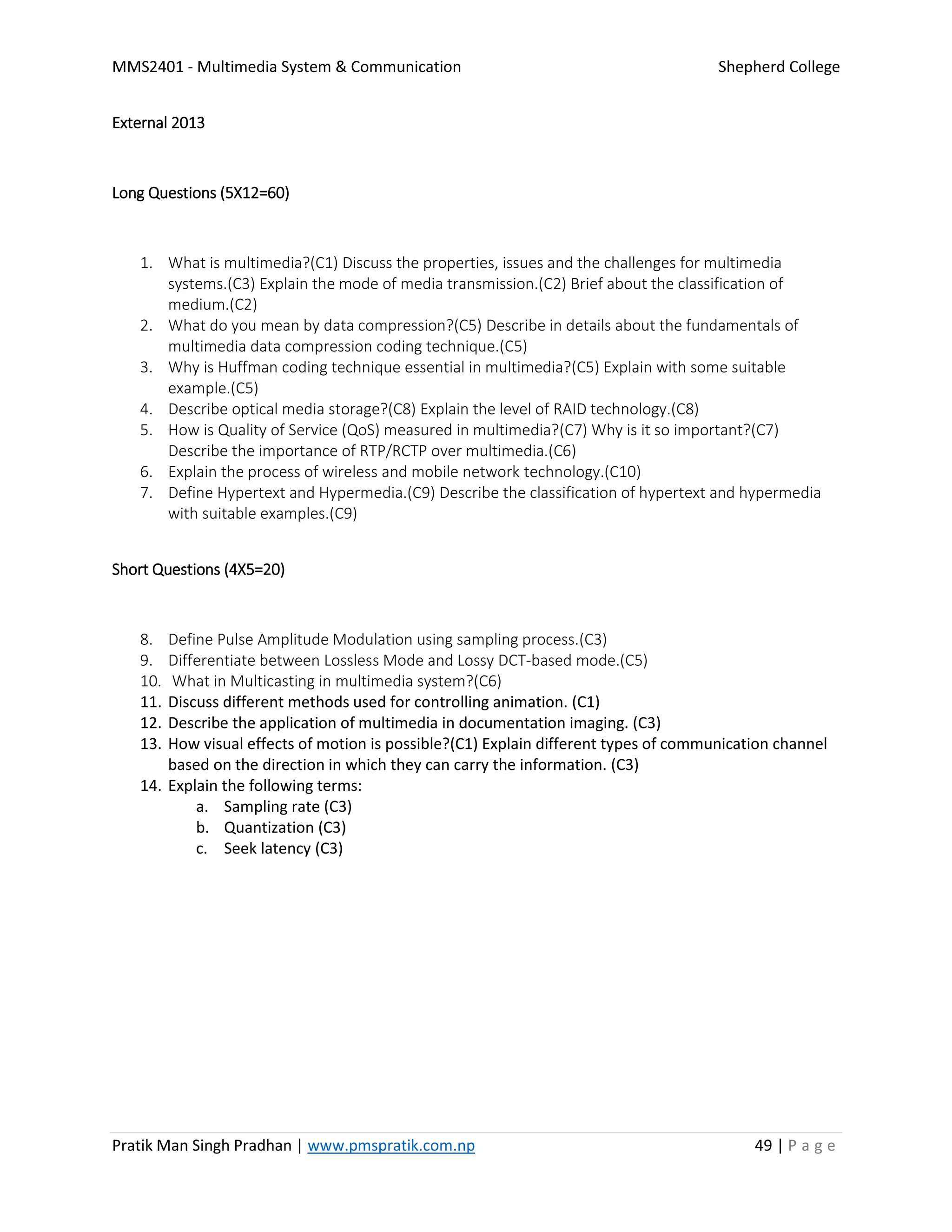 MMS2401 - Multimedia System & Communication Shepherd College
Pratik Man Singh Pradhan | www.pmspratik.com.np 49 | P a g e
External 2013
Long Questions (5X12=60)
1. What is multimedia?(C1) Discuss the properties, issues and the challenges for multimedia
systems.(C3) Explain the mode of media transmission.(C2) Brief about the classification of
medium.(C2)
2. What do you mean by data compression?(C5) Describe in details about the fundamentals of
multimedia data compression coding technique.(C5)
3. Why is Huffman coding technique essential in multimedia?(C5) Explain with some suitable
example.(C5)
4. Describe optical media storage?(C8) Explain the level of RAID technology.(C8)
5. How is Quality of Service (QoS) measured in multimedia?(C7) Why is it so important?(C7)
Describe the importance of RTP/RCTP over multimedia.(C6)
6. Explain the process of wireless and mobile network technology.(C10)
7. Define Hypertext and Hypermedia.(C9) Describe the classification of hypertext and hypermedia
with suitable examples.(C9)
Short Questions (4X5=20)
8. Define Pulse Amplitude Modulation using sampling process.(C3)
9. Differentiate between Lossless Mode and Lossy DCT-based mode.(C5)
10. What in Multicasting in multimedia system?(C6)
11. Discuss different methods used for controlling animation. (C1)
12. Describe the application of multimedia in documentation imaging. (C3)
13. How visual effects of motion is possible?(C1) Explain different types of communication channel
based on the direction in which they can carry the information. (C3)
14. Explain the following terms:
a. Sampling rate (C3)
b. Quantization (C3)
c. Seek latency (C3)
 