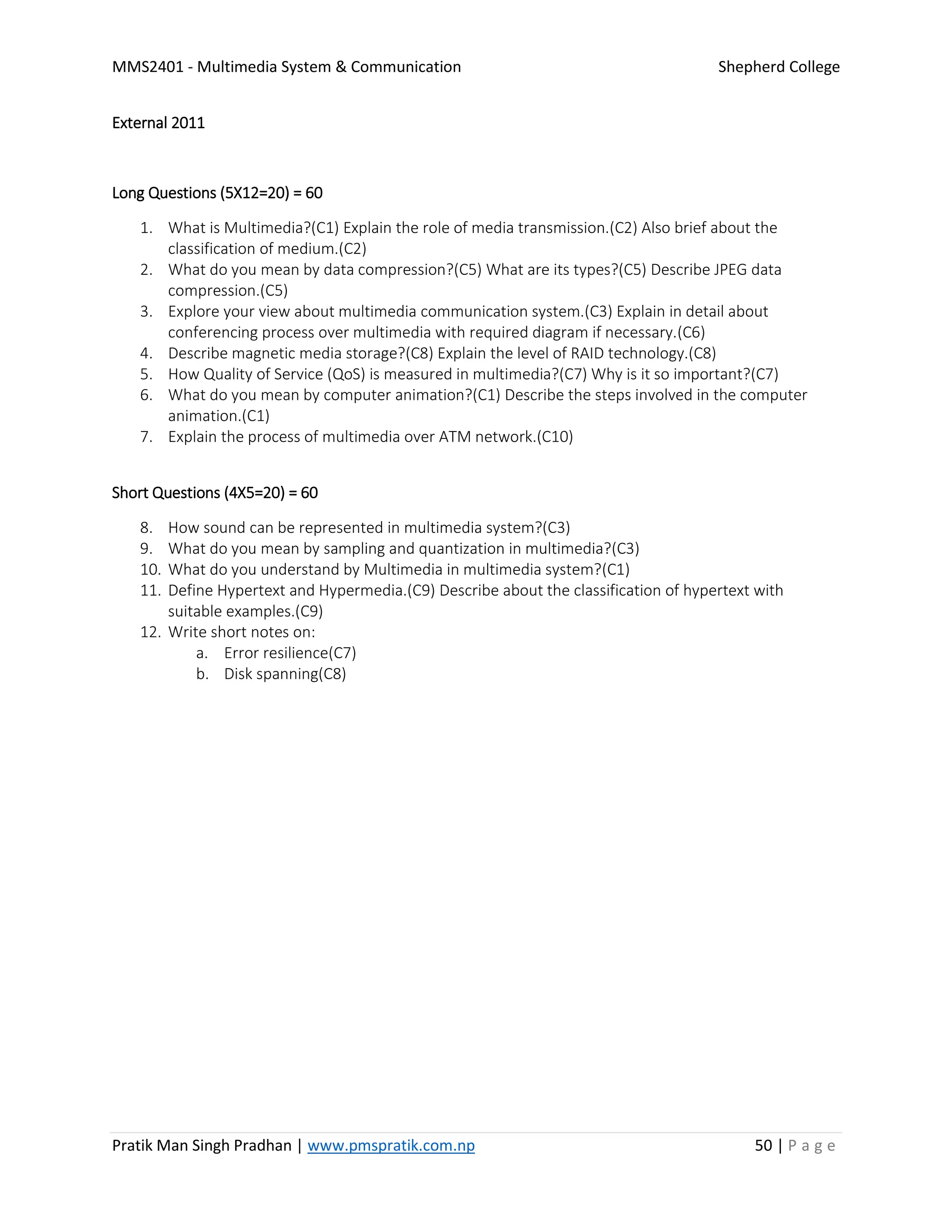 MMS2401 - Multimedia System & Communication Shepherd College
Pratik Man Singh Pradhan | www.pmspratik.com.np 50 | P a g e
External 2011
Long Questions (5X12=20) = 60
1. What is Multimedia?(C1) Explain the role of media transmission.(C2) Also brief about the
classification of medium.(C2)
2. What do you mean by data compression?(C5) What are its types?(C5) Describe JPEG data
compression.(C5)
3. Explore your view about multimedia communication system.(C3) Explain in detail about
conferencing process over multimedia with required diagram if necessary.(C6)
4. Describe magnetic media storage?(C8) Explain the level of RAID technology.(C8)
5. How Quality of Service (QoS) is measured in multimedia?(C7) Why is it so important?(C7)
6. What do you mean by computer animation?(C1) Describe the steps involved in the computer
animation.(C1)
7. Explain the process of multimedia over ATM network.(C10)
Short Questions (4X5=20) = 60
8. How sound can be represented in multimedia system?(C3)
9. What do you mean by sampling and quantization in multimedia?(C3)
10. What do you understand by Multimedia in multimedia system?(C1)
11. Define Hypertext and Hypermedia.(C9) Describe about the classification of hypertext with
suitable examples.(C9)
12. Write short notes on:
a. Error resilience(C7)
b. Disk spanning(C8)
 