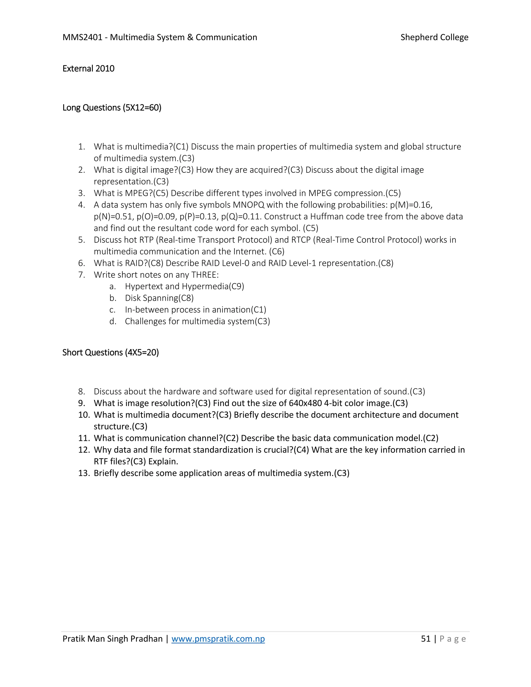 MMS2401 - Multimedia System & Communication Shepherd College
Pratik Man Singh Pradhan | www.pmspratik.com.np 51 | P a g e
External 2010
Long Questions (5X12=60)
1. What is multimedia?(C1) Discuss the main properties of multimedia system and global structure
of multimedia system.(C3)
2. What is digital image?(C3) How they are acquired?(C3) Discuss about the digital image
representation.(C3)
3. What is MPEG?(C5) Describe different types involved in MPEG compression.(C5)
4. A data system has only five symbols MNOPQ with the following probabilities: p(M)=0.16,
p(N)=0.51, p(O)=0.09, p(P)=0.13, p(Q)=0.11. Construct a Huffman code tree from the above data
and find out the resultant code word for each symbol. (C5)
5. Discuss hot RTP (Real-time Transport Protocol) and RTCP (Real-Time Control Protocol) works in
multimedia communication and the Internet. (C6)
6. What is RAID?(C8) Describe RAID Level-0 and RAID Level-1 representation.(C8)
7. Write short notes on any THREE:
a. Hypertext and Hypermedia(C9)
b. Disk Spanning(C8)
c. In-between process in animation(C1)
d. Challenges for multimedia system(C3)
Short Questions (4X5=20)
8. Discuss about the hardware and software used for digital representation of sound.(C3)
9. What is image resolution?(C3) Find out the size of 640x480 4-bit color image.(C3)
10. What is multimedia document?(C3) Briefly describe the document architecture and document
structure.(C3)
11. What is communication channel?(C2) Describe the basic data communication model.(C2)
12. Why data and file format standardization is crucial?(C4) What are the key information carried in
RTF files?(C3) Explain.
13. Briefly describe some application areas of multimedia system.(C3)
 