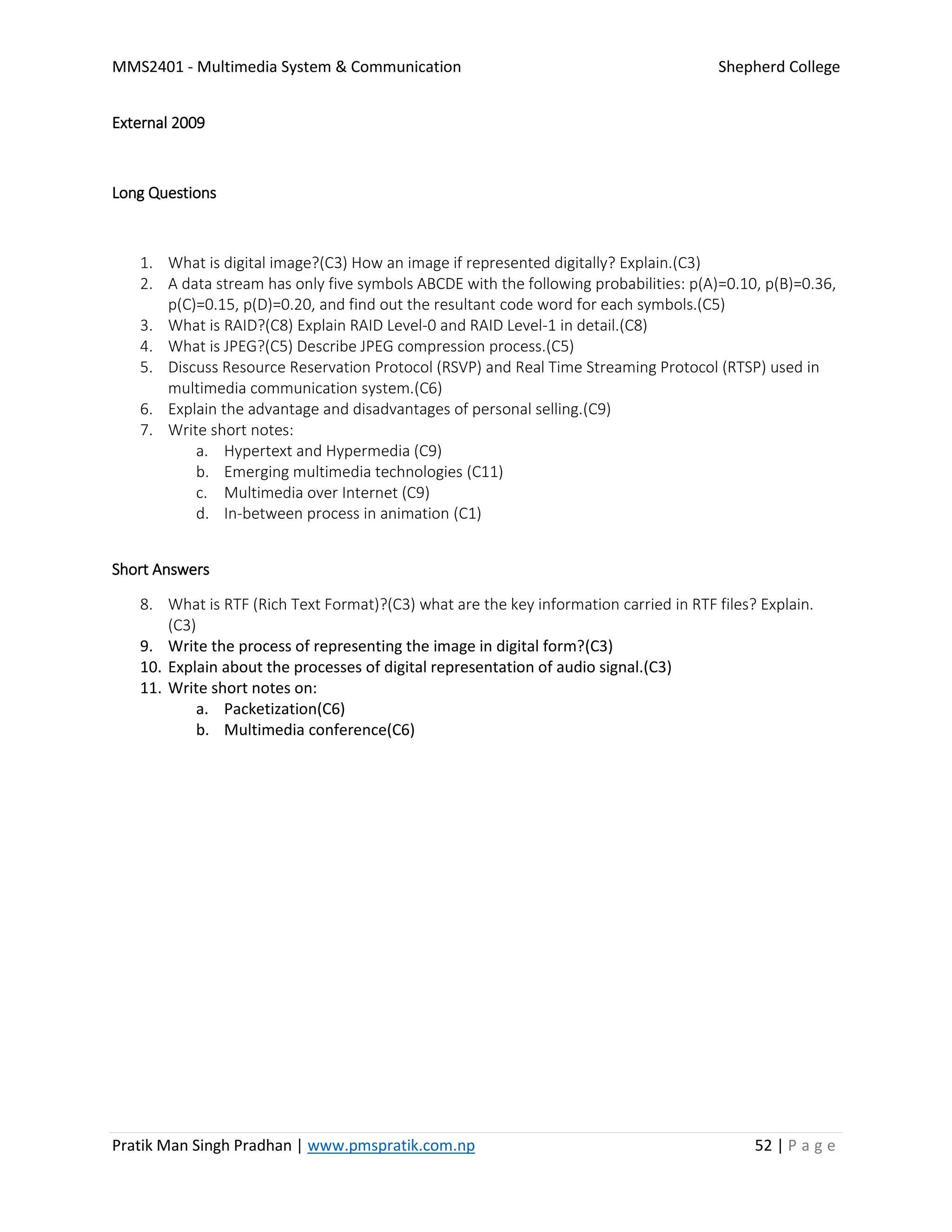 MMS2401 - Multimedia System & Communication Shepherd College
Pratik Man Singh Pradhan | www.pmspratik.com.np 52 | P a g e
External 2009
Long Questions
1. What is digital image?(C3) How an image if represented digitally? Explain.(C3)
2. A data stream has only five symbols ABCDE with the following probabilities: p(A)=0.10, p(B)=0.36,
p(C)=0.15, p(D)=0.20, and find out the resultant code word for each symbols.(C5)
3. What is RAID?(C8) Explain RAID Level-0 and RAID Level-1 in detail.(C8)
4. What is JPEG?(C5) Describe JPEG compression process.(C5)
5. Discuss Resource Reservation Protocol (RSVP) and Real Time Streaming Protocol (RTSP) used in
multimedia communication system.(C6)
6. Explain the advantage and disadvantages of personal selling.(C9)
7. Write short notes:
a. Hypertext and Hypermedia (C9)
b. Emerging multimedia technologies (C11)
c. Multimedia over Internet (C9)
d. In-between process in animation (C1)
Short Answers
8. What is RTF (Rich Text Format)?(C3) what are the key information carried in RTF files? Explain.
(C3)
9. Write the process of representing the image in digital form?(C3)
10. Explain about the processes of digital representation of audio signal.(C3)
11. Write short notes on:
a. Packetization(C6)
b. Multimedia conference(C6)
 