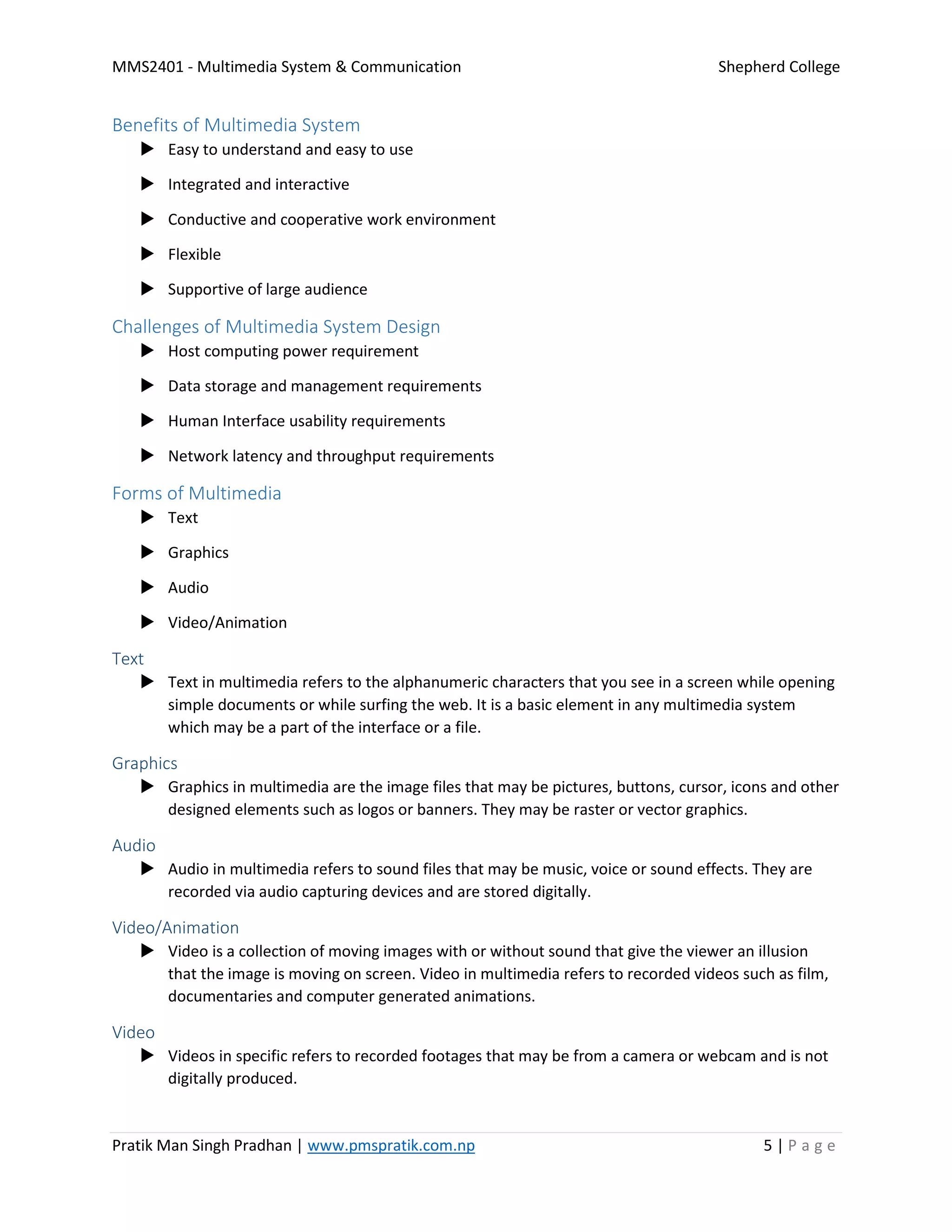 MMS2401 - Multimedia System & Communication Shepherd College
Pratik Man Singh Pradhan | www.pmspratik.com.np 5 | P a g e
Benefits of Multimedia System
 Easy to understand and easy to use
 Integrated and interactive
 Conductive and cooperative work environment
 Flexible
 Supportive of large audience
Challenges of Multimedia System Design
 Host computing power requirement
 Data storage and management requirements
 Human Interface usability requirements
 Network latency and throughput requirements
Forms of Multimedia
 Text
 Graphics
 Audio
 Video/Animation
Text
 Text in multimedia refers to the alphanumeric characters that you see in a screen while opening
simple documents or while surfing the web. It is a basic element in any multimedia system
which may be a part of the interface or a file.
Graphics
 Graphics in multimedia are the image files that may be pictures, buttons, cursor, icons and other
designed elements such as logos or banners. They may be raster or vector graphics.
Audio
 Audio in multimedia refers to sound files that may be music, voice or sound effects. They are
recorded via audio capturing devices and are stored digitally.
Video/Animation
 Video is a collection of moving images with or without sound that give the viewer an illusion
that the image is moving on screen. Video in multimedia refers to recorded videos such as film,
documentaries and computer generated animations.
Video
 Videos in specific refers to recorded footages that may be from a camera or webcam and is not
digitally produced.
 