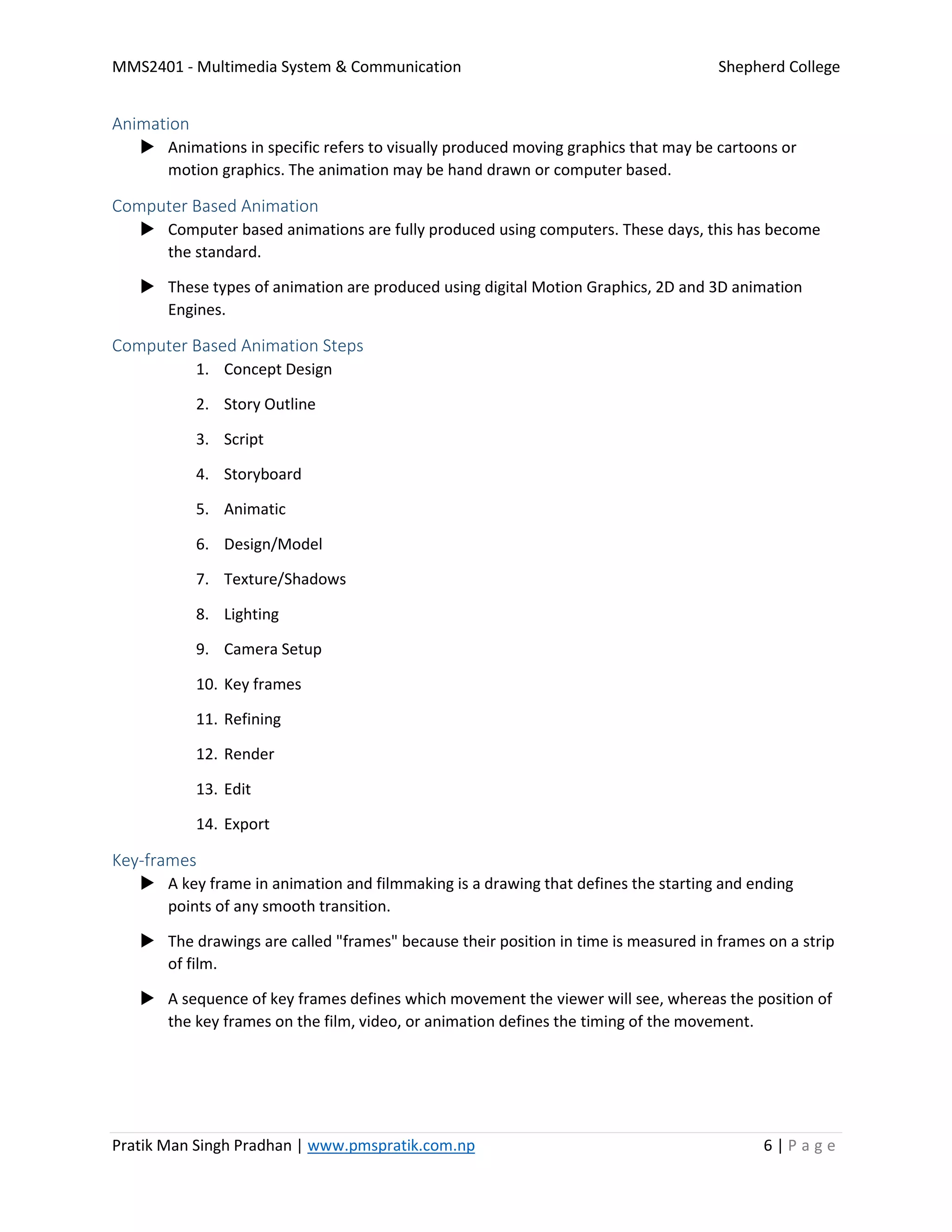 MMS2401 - Multimedia System & Communication Shepherd College
Pratik Man Singh Pradhan | www.pmspratik.com.np 6 | P a g e
Animation
 Animations in specific refers to visually produced moving graphics that may be cartoons or
motion graphics. The animation may be hand drawn or computer based.
Computer Based Animation
 Computer based animations are fully produced using computers. These days, this has become
the standard.
 These types of animation are produced using digital Motion Graphics, 2D and 3D animation
Engines.
Computer Based Animation Steps
1. Concept Design
2. Story Outline
3. Script
4. Storyboard
5. Animatic
6. Design/Model
7. Texture/Shadows
8. Lighting
9. Camera Setup
10. Key frames
11. Refining
12. Render
13. Edit
14. Export
Key-frames
 A key frame in animation and filmmaking is a drawing that defines the starting and ending
points of any smooth transition.
 The drawings are called "frames" because their position in time is measured in frames on a strip
of film.
 A sequence of key frames defines which movement the viewer will see, whereas the position of
the key frames on the film, video, or animation defines the timing of the movement.
 