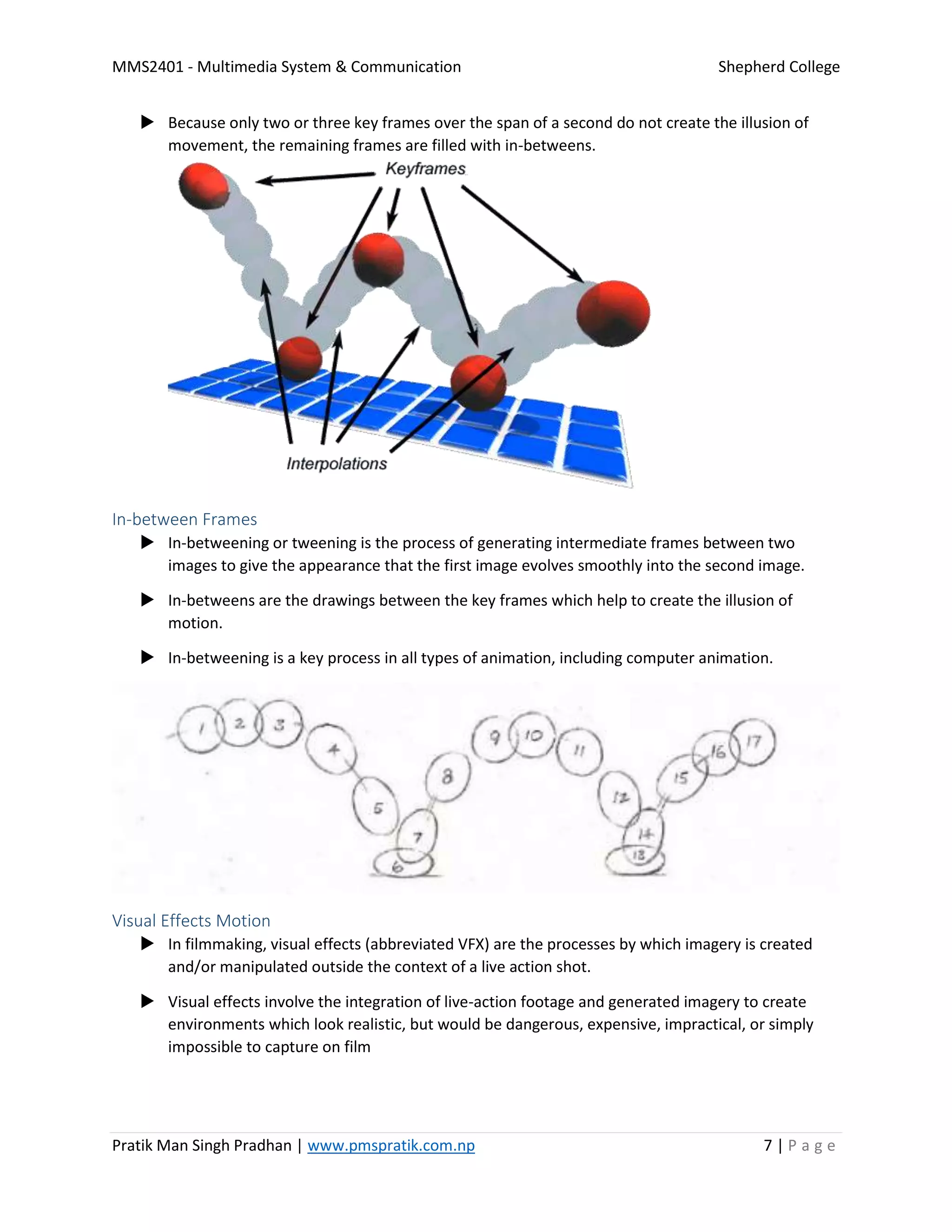 MMS2401 - Multimedia System & Communication Shepherd College
Pratik Man Singh Pradhan | www.pmspratik.com.np 7 | P a g e
 Because only two or three key frames over the span of a second do not create the illusion of
movement, the remaining frames are filled with in-betweens.
In-between Frames
 In-betweening or tweening is the process of generating intermediate frames between two
images to give the appearance that the first image evolves smoothly into the second image.
 In-betweens are the drawings between the key frames which help to create the illusion of
motion.
 In-betweening is a key process in all types of animation, including computer animation.
Visual Effects Motion
 In filmmaking, visual effects (abbreviated VFX) are the processes by which imagery is created
and/or manipulated outside the context of a live action shot.
 Visual effects involve the integration of live-action footage and generated imagery to create
environments which look realistic, but would be dangerous, expensive, impractical, or simply
impossible to capture on film
 