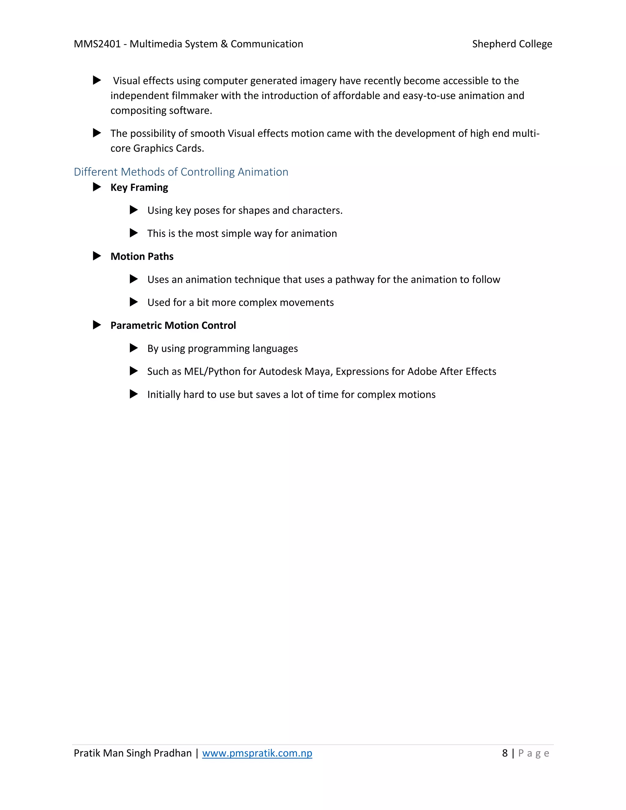 MMS2401 - Multimedia System & Communication Shepherd College
Pratik Man Singh Pradhan | www.pmspratik.com.np 8 | P a g e
 Visual effects using computer generated imagery have recently become accessible to the
independent filmmaker with the introduction of affordable and easy-to-use animation and
compositing software.
 The possibility of smooth Visual effects motion came with the development of high end multi-
core Graphics Cards.
Different Methods of Controlling Animation
 Key Framing
 Using key poses for shapes and characters.
 This is the most simple way for animation
 Motion Paths
 Uses an animation technique that uses a pathway for the animation to follow
 Used for a bit more complex movements
 Parametric Motion Control
 By using programming languages
 Such as MEL/Python for Autodesk Maya, Expressions for Adobe After Effects
 Initially hard to use but saves a lot of time for complex motions
 