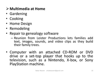 Multimedia at Home
• Gardening
• Cooking
• Home Design
• Remodeling
• Repair to genealogy software
– Reunion from Leister Productions lets families add
text, images, sounds, and video clips as they build
their family trees.
• Computer with an attached CD-ROM or DVD
drive or a set-top player that hooks up to the
television, such as a Nintendo, X-box, or Sony
PlayStation machine.
10Badar Waseer arbabwaseer@gmail.com
 