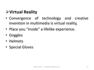 Virtual Reality
• Convergence of technology and creative
invention in multimedia is virtual reality,
• Place you “inside” a lifelike experience.
• Goggles
• Helmets
• Special Gloves
12Badar Waseer arbabwaseer@gmail.com
 
