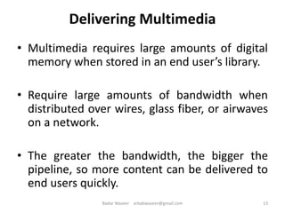 Delivering Multimedia
• Multimedia requires large amounts of digital
memory when stored in an end user’s library.
• Require large amounts of bandwidth when
distributed over wires, glass fiber, or airwaves
on a network.
• The greater the bandwidth, the bigger the
pipeline, so more content can be delivered to
end users quickly.
13Badar Waseer arbabwaseer@gmail.com
 