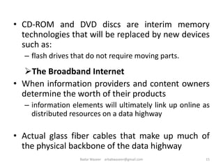 • CD-ROM and DVD discs are interim memory
technologies that will be replaced by new devices
such as:
– flash drives that do not require moving parts.
The Broadband Internet
• When information providers and content owners
determine the worth of their products
– information elements will ultimately link up online as
distributed resources on a data highway
• Actual glass fiber cables that make up much of
the physical backbone of the data highway
15Badar Waseer arbabwaseer@gmail.com
 