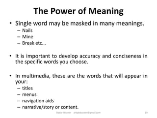 The Power of Meaning
• Single word may be masked in many meanings.
– Nails
– Mine
– Break etc...
• It is important to develop accuracy and conciseness in
the specific words you choose.
• In multimedia, these are the words that will appear in
your:
– titles
– menus
– navigation aids
– narrative/story or content.
19Badar Waseer arbabwaseer@gmail.com
 
