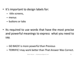 • It’s important to design labels for:
– title screens,
– menus
– buttons or tabs
• Its required to use words that have the most precise
and powerful meanings to express what you need to
say.
– GO BACK! is more powerful than Previous
– TERRIFIC! may work better than That Answer Was Correct.
20Badar Waseer arbabwaseer@gmail.com
 