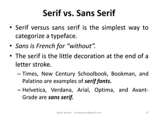 Serif vs. Sans Serif
• Serif versus sans serif is the simplest way to
categorize a typeface.
• Sans is French for “without”.
• The serif is the little decoration at the end of a
letter stroke.
– Times, New Century Schoolbook, Bookman, and
Palatino are examples of serif fonts.
– Helvetica, Verdana, Arial, Optima, and Avant-
Grade are sans serif.
22Badar Waseer arbabwaseer@gmail.com
 