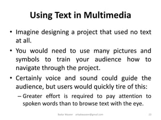 Using Text in Multimedia
• Imagine designing a project that used no text
at all.
• You would need to use many pictures and
symbols to train your audience how to
navigate through the project.
• Certainly voice and sound could guide the
audience, but users would quickly tire of this:
– Greater effort is required to pay attention to
spoken words than to browse text with the eye.
23Badar Waseer arbabwaseer@gmail.com
 