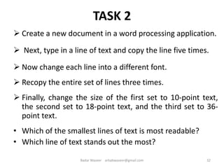 TASK 2
 Create a new document in a word processing application.
 Next, type in a line of text and copy the line five times.
 Now change each line into a different font.
 Recopy the entire set of lines three times.
 Finally, change the size of the first set to 10-point text,
the second set to 18-point text, and the third set to 36-
point text.
• Which of the smallest lines of text is most readable?
• Which line of text stands out the most?
32Badar Waseer arbabwaseer@gmail.com
 
