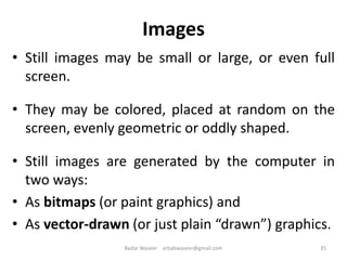 Images
• Still images may be small or large, or even full
screen.
• They may be colored, placed at random on the
screen, evenly geometric or oddly shaped.
• Still images are generated by the computer in
two ways:
• As bitmaps (or paint graphics) and
• As vector-drawn (or just plain “drawn”) graphics.
35Badar Waseer arbabwaseer@gmail.com
 