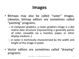 Images
• Bitmaps may also be called “raster” images.
Likewise, bitmap editors are sometimes called
“painting” programs.
– In computer graphics, a raster graphics image is a dot
matrix data structure (representing a generally points
of color, viewable via a monitor, paper, or other
display medium..)
– A raster is technically characterized by the width and
height of the image in pixels
• Vector editors are sometimes called “drawing”
programs
36Badar Waseer arbabwaseer@gmail.com
 