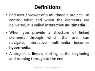 Definitions
• End user / viewer of a multimedia project—to
control what and when the elements are
delivered, it is called interactive multimedia.
• When you provide a structure of linked
elements through which the user can
navigate, interactive multimedia becomes
hypermedia.
• A project is linear, starting at the beginning
and running through to the end.
4Badar Waseer arbabwaseer@gmail.com
 