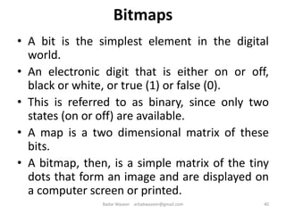Bitmaps
• A bit is the simplest element in the digital
world.
• An electronic digit that is either on or off,
black or white, or true (1) or false (0).
• This is referred to as binary, since only two
states (on or off) are available.
• A map is a two dimensional matrix of these
bits.
• A bitmap, then, is a simple matrix of the tiny
dots that form an image and are displayed on
a computer screen or printed.
40Badar Waseer arbabwaseer@gmail.com
 