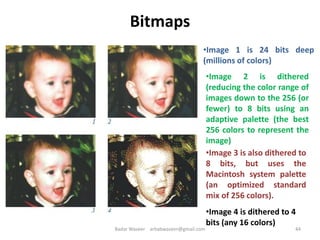 Bitmaps
•Image 1 is 24 bits deep
(millions of colors)
•Image 2 is dithered
(reducing the color range of
images down to the 256 (or
fewer) to 8 bits using an
adaptive palette (the best
256 colors to represent the
image)
•Image 3 is also dithered to
8 bits, but uses the
Macintosh system palette
(an optimized standard
mix of 256 colors).
•Image 4 is dithered to 4
bits (any 16 colors)
44Badar Waseer arbabwaseer@gmail.com
 
