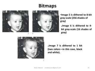 •Image 5 is dithered to 8-bit
gray-scale (256 shades of
gray)
.Image 6 is dithered to 4-
bit gray-scale (16 shades of
gray)
.Image 7 is dithered to 1 bit
(two colors—in this case, black
and white).
Bitmaps
45Badar Waseer arbabwaseer@gmail.com
 